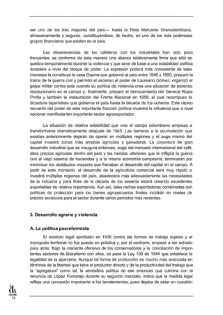ser uno de los tres mayores del país — hasta la Flota Mercante Grancolombiana,
     almacenamiento y seguros, constituyéndose, de hecho, en uno de los más poderosos
     grupos financieros que existen en el país.

             Las desavenencias de los cafeteros con los industriales han sido poco
     frecuentes: se conforma de esta manera una alianza relativamente firme que sólo se
     quiebra temporalmente durante la violencia y que sirve de base a una estabilidad política
     duradera a nivel del bloque de poder. La expresión política más consistente de tales
     intereses la constituye la casa Ospina que gobernó al país entre 1946 y 1950, preparó la
     trama de la guerra civil y permitió el ascenso al poder de Laureano Gómez, organizó el
     golpe militar contra este cuando su política de violencia crea una situación de ascenso
     revolucionario en el campo y, finalmente, preparó el derrocamiento del General Rojas
     Pinilla y también la instauración del Frente Nacional en 1958, el cual recompuso la
     dictadura bipartidista que gobierna el país hasta la década de los ochenta. Este rápido
     recuento del poder de esta importante fracción política muestra la influencia que a nivel
     nacional manifiesta tan importante sector agroexportador.

              La situación de relativa estabilidad que vive el campo colombiano empieza a
     transformarse dramáticamente después de 1945. Las barreras a la acumulación que
     existían anteriormente dejarán de operar en múltiples regiones y el auge mismo del
     capital invadirá zonas más amplias agrícolas y ganaderas. La coyuntura de gran
     desarrollo industrial que se inaugura entonces, auge del mercado internacional del café,
     altos precios agrícolas dentro del país y las heridas ulteriores que le infligirá la guerra
     civil al viejo sistema de haciendas y a la misma economía campesina, terminarán por
     minimizar los obstáculos mayores que frenaban el desarrollo del capital en el campo. A
     partir de este momento el desarrollo de la agricultura comercial será muy rápido e
     invadirá múltiples regiones del país, abastecerá más adecuadamente las necesidades
     de la industria y para fines de la década de los sesenta estará creando excedentes
     exportables de relativa importancia. Aún así, tales rachas exportadoras combinadas con
     políticas de protección para los bienes agropecuarios finales incidirán en niveles de
     precios excesivos para el sector durante varios períodos más recientes.



     3. Desarrollo agrario y violencia


     A. La política posreformista
             El estatuto legal aprobado en 1936 contra las formas de trabajo sujetas y el
     monopolio territorial no fue puesto en práctica y, por el contrario, empezó a ser echado
     para atrás. Bajo la creciente ofensiva de los conservadores y la conciliación de impor-
     tantes sectores de liberalismo con ellos, se pasa la Ley 100 de 1944 que establece la
     legalidad de la aparcería. Aunque tal forma de producción es mucho más avanzada en
     términos de la libertad que tiene el productor directo y de la productividad del trabajo que
     la “agregatura” como tal, la atmósfera política de ese entonces que culmina con la
     renuncia de López Pumarejo durante su segundo mandato, indica que la medida legal
     refleja una concesión importante a los terratenientes, pues dejaba de estar en cuestión


16
 