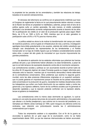 la propiedad de las parcelas de los arrendatarios y también las relaciones de trabajo
     basadas en la coerción extraeconómica.

             El retroceso del reformismo se confirma con el aplazamiento indefinido que hace
     el Congreso de reglamentar la fecha en la cual presuntamente debían retornar a manos
     de la Nación las tierras en propiedad no habilitadas y además, porque todo el tono de la
     política agraria sufre un cambio apreciable. De esta manera, el crédito subsidiado
     destinado a los terratenientes aumenta vertiginosamente durante el decenio de los años
     40: la participación de crédito en el valor de la producción agrícola pasa según Albert
     Berry, de 2.1% en 1940 a 6.4% en 1950, mientras que en el valor ganadero la
     participación sube a 8.6% a 16.7% para los mismos años.

            La política estatal es ahora la de motivar la transformación del campo por medio
     de incentivos positivos, como el gasto en infraestructura de vías y caminos, investigación
     agrológica trans mitida gratuitamente a los usuarios, además del crédito subsidiado que
     manejan casi directamente los representantes de los terratenientes y el Partido
     Conservador en la Caja de Crédito Agrario que se fortalece considerablemente durante
     estos años, a pesar del alto grado de morosidad en que incurren impunemente los
     grandes prestatarios.

             Se abandona la aplicación de los estatutos reformistas que polarizan las fuerzas
     políticas del país y que ciertamente habían afectado a la clase terrateniente, a pesar de
     que no se trató tampoco de expropiarla desatando contra ella el movimiento campesino.
     Las contradicciones sociales y políticas se van acumulando durante el primer lustro de
     los años 40. El segundo régimen de López Pumarejo guarda su imagen reformista pero
     retrocede ante la reacción, mientras que el movimiento democrático intenta defenderlo
     de la contraofensiva conservadora. Otros problemas que acarrea la segunda guerra
     mundial, como las altas presiones inflacionarias originadas en un superávit cambiario
     que no puede gastarse en importaciones porque la industria de los países imperialistas
     está concentrada en la producción de guerra, necesidad de medidas disciplinarias contra
     los trabajadores que sufren una fuerte disminución de sus salarios reales y contra las
     ganancias y los ingresos cafeteros, fueron de los conflictos sociales que ha generado el
     desarrollo capitalista y que la reacción pretende confrontar con la represión abierta,
     lanzan al gobierno la inestabilidad.


            Las contradicciones entre la misma clase dominante se agudizan, lo cual se
     expresa en una serie de graves denuncias de corrupción administrativa y líos pasionales
     que afectan a la familia presidencial y que culmina con la renuncia del presidente y su
     reemplazo por Alberto Lleras Camargo en 1945, quien inaugura una ofensiva contra los
     sindicatos, que obtendrá una profundización durante las 2 administraciones
     conservadoras que lo siguen.

            Todos los empresarios estaban a la expectativa. Con el fin de la guerra se
     anunciaba la apertura de un gran auge de la acumulación, como no se había
     experimentado desde 1925, ya que las reservas internacionales se habían acumulado


17
 