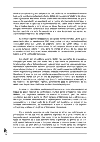 desde el principio de la guerra y el precio del café dejaba de ser sostenido artificialmente
     bajo como contribución del país al esfuerzo bélico del imperialismo “aliado” e iba a tener
     alzas significativas. Hay cierto acuerdo básico entre las clases dominantes de que el
     auge de la acumulación se garantizará sólo si reprime al movimiento democrático, lo
     cual se expresa en la ruptura de la incómoda alianza de 2 lustros entre el Partido Liberal
     y los sindicatos durante el corto período de Lleras Camargo, la represión contra las
     huelgas y movimientos solidarios que éstas arrastran de manera creciente y, como ya se
     ha visto, con toda una serie de concesiones a la clase t rrateniente que golpean las
                                                                  e
     aspiraciones democráticas del campesinado.

             La inclinación por la vía reaccionaria se expresa dentro del Partido Liberal que se
     presenta dividido a las elecciones de 1946 y que prefiere que salga electo el candidato
     conservador antes que Gaitán. El programa político de Gaitán refleja, no sin
     deformaciones, a las fuerzas democráticas del país, en primer término a sectores de la
     pequeña burguesía urbana y rural, pero no menos al grueso de las bases del
     movimiento sindical, aunque esto no sea reconocido, por causas distintas, por la Central
     Liberal, la CTC, y el Partido Comunista.

              En relación con el problema agrario, Gaitán hizo campañas de organización
     campesina por medio del UNIR hasta 1936 y litigó contra las pretensiones de los
     terratenientes y a favor de los colonos en varias sonadas ocasiones. Las aspiraciones de
     las masas de lograr mayores derechos políticos de organización expresión y petición, de
     desarrollo democrático en el campo, de mayor intervención económica del Estado y de
     control de ganancias y rentas son tomadas y aireadas abiertamente por esta fracción del
     liberalismo. A pesar de que esta plataforma no constituye en sí misma una amenaza
     revolucionaria, menos aún por el tipo de organización y política que desarrolla el
     caudillo, el movimiento que cruje bajo esta dirección puede desbordarla y hace peligrar
     las relaciones de dominación vigentes, garantizando poco la permanencia de las
     condiciones de gran acumulación que se abren durante la postguerra.

            La situación internacional presiona simultáneamente sobre las alianzas dentro del
     bloque de poder nacional. La confrontación mundial contra el fascismo hacía difícil
     concebir una hegemonía conservadora durante la contienda, pero las nuevas
     condiciones que crea la guerra fría y febril campaña anticomunista que se abre después
     con la paz, fortalecen indudablemente el proyecto político reaccionario a nivel local. Los
     conservadores y la mayor parte de la dirección del liberalismo se apoyan en los
     intereses norteamericanos, se comprometen a abrir la economía a los capitales
     extranjeros y se alistan en el ejército anticomunista internacional.

             En el posterior desarrollo de esta coyuntura se abren más notoriamente las
     posibilidades de las dos vías de desarrollo capitalista en el país: sectores de la
     burguesía con el campesinado y las masas contra los terratenientes o alianza entre
     todas las fracciones de la clase dominante contra la población. La primera de las vías
     está representada no tanto por la burguesía sino por el movimiento democrático que
     lidera Gaitán. La gran ofensiva reaccionaria que se desata contra las emergentes
     fuerzas democráticas va creando una creciente resistencia que culmina en una situación


18
 