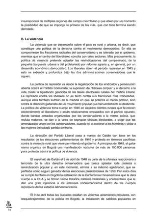 insurreccional de múltiples regiones del campo colombiano y que abren por un momento
     la posibilidad de que se imponga la primera de las vías, que con todo termina siendo
     derrotada.


     B. La violencia
             La violencia que se desempeña sobre el país es rural y urbana, es decir, que
     constituye una política de la derecha contra el movimiento democrático. En ella se
     comprometen las fracciones radicales del conservatismo y es tolerada por el gobierno,
     mientras que el centro del liberalismo concilia con tales sectores. Más precisamente, la
     política de violencia pretende aplastar las reivindicaciones del campesinado, de la
     pequeña burguesía urbana y del proletariado por reforma agraria y, en general, por un
     desarrollo económico democrático. Los liberales abren el período represivo en 1945 y
     esto se extiende y profundiza bajo las dos administraciones conservadoras que le
     siguen.

             La política de represión va desde la ilegalización de los sindicatos y persecución
     abierta contra el Partido Comunista, la supresión del “hábeas corpus” y el derecho a la
     vida, hasta la liquidación genocida de las bases electorales rurales del Partido Liberal.
     La represión contra los liberales no es tanto contra sus fracciones más moderadas,
     aunque ellas también sufrirán en la medida en que se polariza el medio político, sino
     contra la dirección gaitanista de un movimiento popular que frecuentemente la desborda.
     La política de violencia toma cuerpo en 1946 en alejados distritos rurales que favorecen
     electoralmente al liberalismo o están relativamente empatados con el partido opuesto,
     donde bandas armadas organizadas por los conservadores o la misma policía, que
     recluta matones, se dan a la tarea de expropiar cédulas electorales, a exigir que los
     amenazados voten por los conservadores, cuando no a asesinar a los hombres y violar a
     las mujeres del odiado partido contrario.

             La dirección del Partido Liberal pasa a manos de Gaitán con base en los
     resultados de las elecciones parlamentarias de 1946 y protesta en términos pacifistas
     contra la violencia rural que viene permitiendo el gobierno. A principios de 1948, el gaita-
     nismo organiza en Bogotá una manifestación nocturna de más de 100.000 personas
     para protestar contra la política de violencia.

             El asesinato de Gaitán el 9 de abril de 1948 es parte de la ofensiva reaccionaria y
     terrorista de la ultra derecha conservadora que busca aplastar toda protesta o
     reivindicación popular y, en este momento, elimina a su máximo aglutinador, que se
     perfilaba como seguro ganador de las elecciones presidenciales de 1950. Por estos días
     se cumple también en Bogotá la instalación de la Conferencia Panamericana que le dará
     cuerpo a la OEA y se firman varios tratados militares bilaterales y continentales que le
     dan una gran injerencia a los intereses norteamericanos dentro de los cuerpos
     represivos de los estados latinoamericanos.

           El 9 de abril todas las ciudades estallan en violentos alzamientos populares, con
     resquebrajamiento de la policía en Bogotá, la instalación de cabildos populares en


19
 