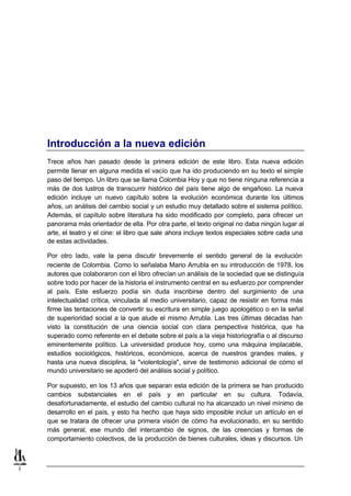 Introducción a la nueva edición
    Trece años han pasado desde la primera edición de este libro. Esta nueva edición
    permite llenar en alguna medida el vacío que ha ido produciendo en su texto el simple
    paso del tiempo. Un libro que se llama Colombia Hoy y que no tiene ninguna referencia a
    más de dos lustros de transcurrir histórico del país tiene algo de engañoso. La nueva
    edición incluye un nuevo capítulo sobre la evolución económica durante los últimos
    años, un análisis del cambio social y un estudio muy detallado sobre el sistema político.
    Además, el capítulo sobre literatura ha sido modificado por completo, para ofrecer un
    panorama más orientador de ella. Por otra parte, el texto original no daba ningún lugar al
    arte, el teatro y el cine: el libro que sale ahora incluye textos especiales sobre cada una
    de estas actividades.

    Por otro lado, vale la pena discutir brevemente el sentido general de la evolución
    reciente de Colombia. Como lo señalaba Mario Arrubla en su introducción de 1978, los
    autores que colaboraron con el libro ofrecían un análisis de la sociedad que se distinguía
    sobre todo por hacer de la historia el instrumento central en su esfuerzo por comprender
    al país. Este esfuerzo podía sin duda inscribirse dentro del surgimiento de una
    intelectualidad crítica, vinculada al medio universitario, capaz de resistir en forma más
    firme las tentaciones de convertir su escritura en simple juego apologético o en la señal
    de superioridad social a la que alude el mismo Arrubla. Las tres últimas décadas han
    visto la constitución de una ciencia social con clara perspectiva histórica, que ha
    superado como referente en el debate sobre el país a la vieja historiografía o al discurso
    eminentemente político. La universidad produce hoy, como una máquina implacable,
    estudios sociológicos, históricos, económicos, acerca de nuestros grandes males, y
    hasta una nueva disciplina, la "violentología", sirve de testimonio adicional de cómo el
    mundo universitario se apoderó del análisis social y político.

    Por supuesto, en los 13 años que separan esta edición de la primera se han producido
    cambios substanciales en el país y en particular en su cultura. Todavía,
    desafortunadamente, el estudio del cambio cultural no ha alcanzado un nivel mínimo de
    desarrollo en el país, y esto ha hecho que haya sido imposible incluir un artículo en el
    que se tratara de ofrecer una primera visión de cómo ha evolucionado, en su sentido
    más general, ese mundo del intercambio de signos, de las creencias y formas de
    comportamiento colectivos, de la producción de bienes culturales, ideas y discursos. Un



1
 