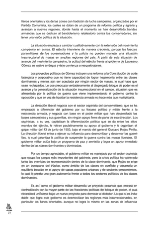 llanos orientales y los de las zonas con tradición de lucha campesina, organizados por el
     Partido Comunista, los cuales se dotan de un programa de reforma política y agraria y
     avanzan a nuevas regiones, donde hasta el momento se han desarrollado bandas
     armandas que se dedican al bandolerismo retaleatorio contra los conservadores, sin
     tener una visión política de la situación.

            La situación empieza a cambiar cualitativamente con la extensión del movimiento
     campesino en armas. El ejército interviene de manera creciente, porque las fuerzas
     paramilitares de los conservadores y la policía no pueden manejar una situación
     insurreccional de masas en amplias regiones del país. A partir de esta situación de
     avance del movimiento campesino, la actitud del ejército frente al gobierno de Laureano
     Gómez se vuelve ambigua y éste comienza a resquebrajarse.

            Los proyectos políticos de Gómez incluyen una reforma a la Constitución de corte
     falangista y corporativo que no tiene capacidad de lograr hegemonía entre las clases
     dominantes y menos aún ser aceptada por ningún sector de masas, lo cual hace que
     sean rechazados. Lo que preocupa verdaderamente al disgregado bloque de poder es el
     avance y la generalización de la situación insurreccional en el campo, situación que es
     alimentada por la política de guerra que viene implementando el gobierno contra la
     oposición y que en vez de liquidar la resistencia armada no hace más que multiplicarla.

              La dirección liberal negocia con el sector ospinista del conservatismo, que se ha
     empezado a diferenciar del gobierno por su fracaso político y militar frente a la
     resistencia armada, y negocia con base en el poder militar que han desarrollado las
     bases campesinas y sus guerrillas, sin ningún apoyo firme de parte de esa dirección. Los
     ospinistas, a su vez, capitalizan la diferenciación política que se da entre los altos
     mandos del ejército, le retiran paulatinamente su apoyo al gobierno y le organizan el
     golpe militar del 13 de junio de 1953, bajo el mando del general Gustavo Rojas Pinilla.
     La dirección liberal entra a ejercer su influencia para desmovilizar y desarmar las guerri-
     llas, lo cual garantiza la política de suspender la guerra contra las masas liberales. El
     gobierno militar actúa bajo un programa de paz y amnistía y logra un apoyo inmediato
     dentro de las clases dominantes y dominadas.

             Por un tiempo apreciable, el gobierno militar es manejado por el sector ospinista
     que ocupa los cargos más importantes del gabinete, pero la crisis política ha vulnerado
     tanto las avenidas de representación dentro de la clase dominante, que Rojas se erige
     en un bonaparte del trópico, como ámbito de las clases en conflicto y desarrolla un
     equilibrio basado en el apoyo de capas populares urbanas y de sectores terratenientes,
     lo cual le presta una gran autonomía frente a todos los sectores políticos de las clases
     dominantes.

             Es así como el gobierno militar desarrolla un proyecto cesarista que entrará en
     contradicción con la mayor parte de las fracciones políticas del bloque de poder, el cual
     necesitará unificarse bajo un nuevo proyecto para derrocar al dictador. Lo que si es indu-
     dable que logra este gobierno es desmovilizar las regiones más insurreccionadas, en
     particular los llanos orientales, aunque no logra lo mismo en las zonas de influencia


21
 