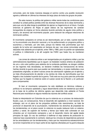comunista, pero de todas maneras despeja el camino contra una posible revolución
     agraria y defiende en últimas los intereses de largo plazo de todos los grupos de poder.

             De esta manera, la política del gobierno militar sienta todas las condiciones para
     constituir la unidad política perdida entre las diversas fracciones de la clase dominante y
     para que una de ellas tenga la posibilidad de ejercer su hegemonía en el futuro. Cumple
     entonces el gobierno de Rojas el papel clásico de los regímenes de carácter
     bonapartista de erigirse en forma absoluta durante períodos de aguda crisis política y
     social y de ascenso del movimiento popular, para restaurar las antiguas relaciones de
     dominación política.

     El movimiento campesino en armas es así desmovilizado, por un lado, cuando todavía
     no ha encontrado una dirección nacional y no ha perfeccionado un programa político y
     económico y mermado, por otro lado, porque los líderes más prominentes que han
     surgido de la lucha son asesinados en tiempos de paz. Las zonas comunistas serán
     atacadas más adelante por el ejército, entre 1964 y 1966, pero no podrán ser aplastadas
     ni política ni militarmente y de allí surgirán las FARC que hasta hoy se mantienen
     activas.

             Las zonas de violencia entran a ser reorganizadas por el gobierno militar y por las
     administraciones bipartidistas que le siguen: se trasladan núcleos enteros de población
     de uno u otro color político para aislarlos de la contienda partidista, se otorgan créditos
     en las regiones más devastadas, se declaran inválidas las transacciones de tierras
     hechas durante la guerra para que puedan ser demandadas y si acaso restituidas a sus
     poseedores originales, se abren nuevas zonas de colonización vigiladas por el ejército y
     se trata infructuosamente de atender a los cientos de miles de damnificados que han
     llegado a las ciudades huyendo de la guerra. Todo esto es muy poco para las profundas
     heridas que ha legado la violencia sobre el cuerpo social de la Nación y en particular
     para compensarlas.

             Si bien el movimiento campesino ha sido debilitado en términos militares y
     políticos no es tampoco aplastado y sigue desarrollando actos de resistencia que están
     en la base de la política de reforma agraria que desarrolla más adelante el Frente
     Nacional para neutralizar en alguna medida las razones del conflicto social.

     Existe la interpretación en Colombia de que la violencia es un proceso de restauración
     feudal y que, en consecuencia, frena el desarrollo del capitalismo a nivel nacional. Sin
     embargo, aún en el plano de los proyectos políticos más reaccionarios, se trata de
     promover el desarrollo de la acumulación, manteniendo los derechos de propiedad de
     los terratenientes; en el plano social, la violencia no puede restaurar todo un sistema
     político y social, de sujeción de hombre y tierras que había sido vulnerado en sus
     cimientos por el movimiento campesino y por el desarrollo mismo del c       apital desde
     principios de siglo. En vez de contribuir a reafirmar el viejo sistema de producción la
     violencia hace exactamente lo contrario: destruye los vínculos de dependencia personal
     de los arrendatarios con los terratenientes y hace que los mecanismos extraeconómicos
     se tornen inoperantes en la mayor parte de las regiones afectadas por la guerra después


22
 