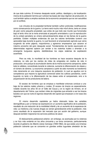 de que ésta culmina. El inmenso desajuste social, político, ideológico y de localización
     misma de la población termina por vulnerar las bases del viejo régimen de producción, lo
     cual también aplica a amplios sectores de la economía campesina que se ven sacudidos
     por el conflicto.

             Los vínculos de la propiedad territorial también sufren profundas modificaciones
     como consecuencia de la guerra. La tierra será mucho más móvil ahora, tanto en zonas
     de gran como pequeña propiedad, que antes de que todo ese mundo que funcionaba
     bajo el lento ritmo de la renta arrancada al pequeño arrendatario o por la reproducción
     de la unidad parcelaria se viniera estruendosamente abajo en las llamas de la guerra
     partidista. Existen múltiples evidencias de que los valores territoriales tuvieron una
     apreciable baja durante la guerra, lo cual favoreció al empresariado agrícola que venía
     surgiendo de entre pájaros, mayordomos y agresivos empresarios que sacaron el
     máximo provecho del gran desajuste social. Terratenientes de bando equivocado en
     determinadas regiones optaron por vender a los violentos kulaks o arrendar a la
     emergente burguesía agraria, debilitándose los viejos sistemas de explotación
     ausentista.

             Pero es más, la movilidad de los hombres se hace excesiva después de la
     violencia, no sólo por los cientos de miles de emigrados sin medios de vida ni
     producción, sino porque la acumulación dentro de la misma economía campesina, sobre
     todo la cafetera, concentrada durante la violencia, aumenta la diferenciación de clases y
     el número de obreros. La economía campesina a partir de este momento se transforma
     más claramente en una máquina expulsora de población, lo cual se agudiza con la
     competencia que impone la agricultura comercial sobre los cultivos parcelarios, contri-
     buyendo no tanto a la diferenciación de las clases entre el campesinado, sino a la
     pauperización de los productores de ladera.

            El exceso de hombres que se empieza a manifestar entonces conduce a una
     baja de los salarios reales urbanos y rurales. El exceso de brazos es especialmente
     notable durante los años 50 en el Valle del Cauca y en la región de Armero, en el
     departamento del Tolima, que reciben miles de migrantes que entrarán a ser los brazos
     baratos con que se nutre el vigoroso desarrollo del capital que empiezan a vivir esas dos
     regiones.

            El mismo desarrollo capitalista ya había dislocado todas las variables
     demográficas y por un tiempo se expresaría en un aumento significativo de la población,
     resultado de una reducción de la morbilidad infantil y de un aumento de la esperanza de
     vida. La medicina y las nuevas drogas se venían generalizando entre la población, más
     como resultado de la expansión del mercado que por acción del gobierno, aunque
     después también mejorarían los servicios públicos de salud.

            El dislocamiento poblacional anterior, sin embargo, se acentuaba por la violencia
     y se hizo más evidente en los años cincuenta y se toma conciencia, particularmente
     durante el gobierno de Alberto Lleras Camargo (1958-1962), de que existe una inmensa
     población sobrante que se concentra en grandes anillos tuguriales alrededor de las


23
 
