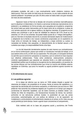 principales ciudades del país y que eventualmente serán criaderos masivos de
     delincuencia. Pero aún antes de esta toma de conciencia, no era nada evidente de que
     sobrara población: recuérdese que sólo 30 años antes se había dado una gran escasez
     de mano de obra asalariada.

            Aparecen hacia el final de la década del cincuenta corrientes neomalthusianas
     que le adjudican el desempleo y la miseria a perversas tendencias reproductoras de la
     población y se establecen en forma privada, pero apoyadas por el gobierno, programas
     de control natal que serán bienvenidos por la mayor parte de la ciudadanía, a pesar de
     una cerrada oposición de la Iglesia católica y de algunos maoístas. El programa es tan
     exitoso que contribuye a que la tasa de natalidad se reduzca del 3.3% anual en los
     sesentas, al 1.8% en los ochentas. Se puede hablar quizás de un “milagro demográfico”,
     pero es más bien el resultado natural de un proceso demasiado rápido de modernización
     y adaptación de la familia a las nuevas condiciones propiciadas por el capitalismo: la
     mujer entra al mercado de trabajo, se independiza y exige controlar su cuerpo, la
     necesidad de familias más pequeñas, el descubrimiento de la libertad sexual y los
     cuidados que exige y la responsabilidad frente a los hijos.

             La vía del desarrollo terrateniente expresa de esta manera sus contradicciones
     en la misma conformación urbana que exhibe un monstruoso mercado de trabajo, en el
     que sobran entre el 25 y el 35% de sus aspirantes. Por otra parte, el monopolio territorial
     no permite que la economía campesina se expanda y por el contrario la hace expulsar
     sus efectivos poblacionales. Todos estos problemas, estancamiento productivo,
     creciente superpoblación que aparenta ser absoluta frente a la débil acumulación e
     inestabilidad política que le produce la insurgencia de los desocupados y el ascenso de
     las luchas obreras son las contradicciones que minan la marcha del endeble sistema
     capitalista en Colombia, que poco ha resuelto su agudo problema agrario durante los
     años 60.


     4. El reformismo de nuevo


     A. Las políticas agrarias
             Si la etapa de reforma que se cierra en 1936 estaba dirigida a ajustar las
     relaciones de trabajo y de propiedad en el campo, frente al avance del capitalismo y a
     responder las demandas del movimiento campesino, el reformismo que se inicia en 1961
     pretende más solventar los problemas legados por la guerra en el campo que asegurar
     condiciones de desarrollo capitalista, que de todas maneras ya estaban dadas. Los
     cientos de miles de emigrados y de transacciones forzadas de tierras, los cambios
     profundos en las estructuras políticas locales, la posibilidad de que las zonas
     comunistas, autorrestringidas por una política de defensa y no de expansión, se
     multiplicaron y profundizarán el enfrentamiento clasista en el campo; en fin, toda una paz
     social perdida por tanto tiempo, hacen urgente hacer concesiones al campesinado.

            Esta realidad está en la base del programa social y económico del Frente



24
 