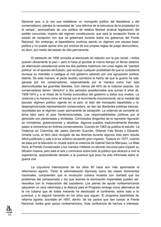 Nacional que, a la vez que establecer un monopolio político del liberalismo y del
     conservatismo, plantea la necesidad de “una reforma de la estructura de la propiedad en
     el campo”, acompañado de una política de relativa libertad sindical legalización del
     partido comunista, imperio del régimen constitucional, que será la excepción frente al
     estado de excepción con que se gobernará durante todos los gobiernos del Frente
     Nacional. Sin embargo, el bipartidismo continúa siendo un régimen con escasa base
     política y no puede operar sino por encima de sus propias reglas de juego democrático,
     es decir, por medio del estado de sitio permanente.

               El plebiscito de 1958 consulta al electorado en relación con la paz social —todos
     quieren obviamente la paz— pero lo hace al aprobar al mismo tiempo un férreo sistema
     de alternación presidencial entre los dos partidos históricos con unas reglas de “paridad
     política” en el aparato de Estado, que excluye cualquier posibilidad de que la ciudadanía
     revoque su mandato o castigue el mal gobierno optando por una agrupación política
     distinta. De esta manera, el pacto aludido corrobora el hecho de que la guerra ha sido
     ganada por los conservadores, especialmente por la manera como han sido
     desmovilizadas las guerrillas liberales. Con menos del 40% de la votación popular, los
     conservadores tienen “derecho” a dos períodos presidenciales que suman 8 años de
     1958-1974 y a la mitad de la fronda burocrática del gobierno a todos sus niveles. La
     violencia y la manera como se transa con el movimiento insurreccional, da la medida del
     peculiar régimen político vigente en el país: al lado del monopolio bipartidista y la
     desproporcionada representación conservadora, se dan las libertades públicas básicas,
     recortadas por el régimen cuasi- permanente de excepción. La violencia se convierte en
     tema tabú para el país frentenacionalista. Las responsabilidades políticas por el
     genocidio son perdonadas y olvidadas. Connotados dirigentes de la represión figurarán
     en ministerios, gobernaciones y alcaldías. Algunos pueblos tradicionalmente liberales
     pasan a convertirse en fortines conservadores. Cuando en 1963 se publica el estudio La
     Violencia en Colombia, del padre Germán Guzmán, Orlando Fals Borda y Eduardo
     Umaña Luna, el libro será recogido de las librerías durante algunos días pero resulta
     difícil justificarlo y sale a la luz pública causando gran impacto. Todavía en 1977, cuando
     se pasa por la televisión la novela sobre la violencia de Gabriel García Márquez, La Mala
     Hora, el Partido Conservador y los mandos militares no ahorran recursos para impedir su
     difusión masiva, pero sale al aire y conmueve sobre todo al público que alcanzó a vivir la
     experiencia, sorprendiendo también a la juventud que poco ha sido informada sobre la
     guerra civil.

            La coyuntura internacional de los años 60 hace aún más apremiante el
     reformismo agrario. Tanto la administración Kennedy como las clases dominantes
     nacionales, comprenden que la revolución cubana muestra con claridad que los
     problemas del campesinado y los que acarrea la dominación imperialista pueden ser
     resueltos con la instauración del socialismo. Los planes de ayuda norteamericanos
     adquieren un cariz reformista y la Alianza para el Progreso emerge como alternativa de
     la vía cubana que de todas maneras ha electrizado al continente, sobre todo a la
     juventud, y lo seguirá haciendo en los años que siguen. El programa bipartidista de
     reforma agraria, acordado en 1957, dentro de los pactos que dan cuerpo al Frente
     Nacional, recibe gran apoyo norteamericano. Esta confluencia de hechos e intereses


25
 