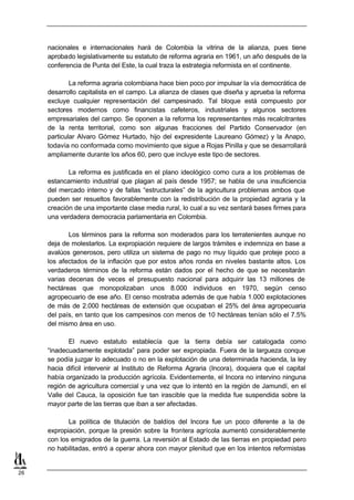 nacionales e internacionales hará de Colombia la vitrina de la alianza, pues tiene
     aprobado legislativamente su estatuto de reforma agraria en 1961, un año después de la
     conferencia de Punta del Este, la cual traza la estrategia reformista en el continente.

             La reforma agraria colombiana hace bien poco por impulsar la vía democrática de
     desarrollo capitalista en el campo. La alianza de clases que diseña y aprueba la reforma
     excluye cualquier representación del campesinado. Tal bloque está compuesto por
     sectores modernos como financistas cafeteros, industriales y algunos sectores
     empresariales del campo. Se oponen a la reforma los representantes más recalcitrantes
     de la renta territorial, como son algunas fracciones del Partido Conservador (en
     particular Alvaro Gómez Hurtado, hijo del expresidente Laureano Gómez) y la Anapo,
     todavía no conformada como movimiento que sigue a Rojas Pinilla y que se desarrollará
     ampliamente durante los años 60, pero que incluye este tipo de sectores.

            La reforma es justificada en el plano ideológico como cura a los problemas de
     estancamiento industrial que plagan al país desde 1957; se habla de una insuficiencia
     del mercado interno y de fallas “estructurales” de la agricultura problemas ambos que
     pueden ser resueltos favorablemente con la redistribución de la propiedad agraria y la
     creación de una importante clase media rural, lo cual a su vez sentará bases firmes para
     una verdadera democracia parlamentaria en Colombia.

            Los términos para la reforma son moderados para los terratenientes aunque no
     deja de molestarlos. La expropiación requiere de largos trámites e indemniza en base a
     avalúos generosos, pero utiliza un sistema de pago no muy líquido que proteje poco a
     los afectados de la inflación que por estos años ronda en niveles bastante altos. Los
     verdaderos términos de la reforma están dados por el hecho de que se necesitarán
     varias decenas de veces el presupuesto nacional para adquirir las 13 millones de
     hectáreas que monopolizaban unos 8.000 individuos en 1970, según censo
     agropecuario de ese año. El censo mostraba además de que había 1.000 explotaciones
     de más de 2.000 hectáreas de extensión que ocupaban el 25% del área agropecuaria
     del país, en tanto que los campesinos con menos de 10 hectáreas tenían sólo el 7.5%
     del mismo área en uso.

            El nuevo estatuto establecía que la tierra debía ser catalogada como
     “inadecuadamente explotada” para poder ser expropiada. Fuera de la largueza conque
     se podía juzgar lo adecuado o no en la explotación de una determinada hacienda, la ley
     hacia difícil intervenir al Instituto de Reforma Agraria (Incora), doquiera que el capital
     había organizado la producción agrícola. Evidentemente, el Incora no intervino ninguna
     región de agricultura comercial y una vez que lo intentó en la región de Jamundí, en el
     Valle del Cauca, la oposición fue tan irascible que la medida fue suspendida sobre la
     mayor parte de las tierras que iban a ser afectadas.

            La política de titulación de baldíos del Incora fue un poco diferente a la de
     expropiación, porque la presión sobre la frontera agrícola aumentó considerablemente
     con los emigrados de la guerra. La reversión al Estado de las tierras en propiedad pero
     no habilitadas, entró a operar ahora con mayor plenitud que en los intentos reformistas


26
 
