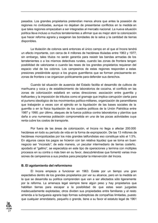 pasados. Los grandes propietarios pretendían menos ahora que antes la posesión de
     regiones no civilizadas, aunque no dejaban de presentarse conflictos en la medida en
     que tales regiones empezaban a ser integradas al mercado nacional. La nueva situación
     política lleva incluso a muchos terratenientes a afirmar que es mejor abrir la colonización
     que hacer reforma agraria y exageran las bondades de la selva y la cantidad de tierras
     disponibles.

             La titulación de colonos será entonces el único campo en el que el Incora tendrá
     un efecto importante, con cerca de 4 millones de hectáreas tituladas entre 1963 y 1977;
     sin embargo, tales títulos no serán garantía para resistir las bandas armadas de los
     terratenientes o a los mismos detectives rurales, cuando las zonas de frontera tengan
     posibilidad de valorizarse o cuando las reses de los grandes propietarios requieran del
     espacio vital de los colonos. Los campesinos de estas regiones responden a estas
     presiones prestándole apoyo a los grupos guerrilleros que se forman precisamente en
     zonas de frontera o se organizan políticamente para defender sus derechos.

             Cuando tal situación de ausencia del Estado facilita el desarrollo de cultivos de
     marihuana y coca y de establecimiento de laboratorios de cocaína, el conflicto en las
     zonas de colonización estallará en varias direcciones: asociación entre guerrilla y
     traficantes y la imposición de tributos como el gramaje que implica corrupción cierta para
     el purismo ideológico de los movimientos político-militares, organización de paramilitares
     que trabajarán a veces con el ejército en la liquidación de las bases sociales de la
     guerrilla o en la física liquidación de los cuadros políticos de la Unión Patriótica entre
     1987 y 1990; por último, ataques de la fuerza pública contra laboratorios y plantíos que
     daña a una numerosa población comprometida en una de las pocas actividades cuya
     renta cubre los costos de transporte.

            Por fuera de las áreas de colonización, el Incora no llega a afectar 200.000
     hectáreas en todo su período de vida en la forma de expropiación. De las 13 millones de
     hectáreas monopolizadas por los más grandes latifundistas eso constituye sólo el 1.5%.
     En algunos casos los pagos se hicieron con tan relativa liquidez que se torna en buen
     negocio ser “incorado”; de esta manera, un peculiar intermediario de tierras costeño,
     apodado el “gallino”, se especializa en este tipo de operaciones y termina con múltiples
     procesos en su contra o más bien en su favor, descubriéndose que fomentó varias inva-
     siones de campesinos a sus predios para precipitar la intervención del Incora.


     B. El agotamiento del reformismo
             El Incora empieza a funcionar en 1963. Existe por un tiempo una gran
     expectativa dentro de los grandes propietarios por ver su alcance, pero en la medida en
     la que se desarrolla su política comprenden que van a ser afectados sólo ligeramente
     por la reforma. La amenaza legal siempre tiene algún peso y hay propietarios que
     habilitan tierras para escapar a la posibilidad de que estas sean juzgadas
     inadecuadamente explotadas; otros dividen sus propiedades entre familiares y el resto
     arrienda a la burguesía agraria bajo formas subrepticias de compañías limitadas, puesto
     que cualquier arrendatario, pequeño o grande, tiene a su favor el estatuto legal de 1961


27
 