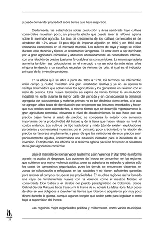 y puede demandar propiedad sobre tierras que haya mejorado.

            Ciertamente, las estadísticas sobre producción y área sembrada bajo cultivos
     comerciales muestran poco, un presunto efecto que pueda tener la reforma agraria
     sobre la inversión agrícola. La tasa de crecimiento de los cultivos comerciales es de
     alrededor del 12% anual. El país deja de importar algodón en 1960 y en 1965 está
     colocando excedentes en el mercado mundial. Los cultivos de soya y sorgo se inician
     durante este decenio y tienen un crecimiento vertiginoso. El arroz entra a ser dominado
     por la gran agricultura comercial y abastece adecuadamente las necesidades internas,
     con una relación de precios bastante favorable a los consumidores. La misma ganadería
     aumenta también sus colocaciones en el mercado y no se nota durante estos años
     ninguna tendencia a un sacrificio excesivo de vientres de cría, el cual es el indicador
     principal de la inversión ganadera.

             En la etapa que se abre a partir de 1955 a 1970, los términos de intercambio
     entre campo y ciudad muestran una gran estabilidad relativa y ya no se aprecia la
     ventaja abrumadora que solían tener los agricultores y los ganaderos en relación con el
     resto de precios. Esta nueva tendencia se explica de varias formas: la acumulación
     industrial va lenta durante la mayor parte del perío do y en consecuencia la demanda
     agregada por subsistencias y materias primas no es tan dinámica como antes, a lo cual
     se agregan altas tasas de devaluación que encarecen sus insumos importados y hacen
     que sus precios sean ascendentes, al mismo tiempo que se desarrolla vigorosamente la
     gran agricultura comercial, elevando el nivel de abastecimientos, lo cual hace que sus
     precios bajen frente al resto de precios; se compensa lo anterior con aumentos
     importantes de la productividad del trabajo y de la tierra que hacen rebajar su nivel de
     costos unitarios. Los cultivos de tipo tradicional y mixto (donde existen explotaciones
     parcelarias y comerciales) muestran, por el contrario, poco crecimiento y la relación de
     precios los favorece ampliamente, a pesar de que las variaciones de esos precios sean
     particularmente agudas, conformando una situación inestable para el desarrollo de la
     inversión. En todo caso, los efectos de la reforma agraria parecen favorecer el desarrollo
     de la gran agricultura comercial.

             Bajo el mandato del conservador Guillermo León Valencia (1962-1966) la reforma
     agraria no acaba de despegar. Las acciones del Incora se concentran en las regiones
     que sufrieron una mayor violencia política, pero su cobertura es estrecha y atiende sólo
     los casos de campesinos organizados, pues los demás se encuentran dispersos en
     zonas de colonización o refugiados en las ciudades y no tienen suficientes garantías
     para retomar al campo y recuperar sus propiedades. En muchas regiones se ha formado
     una capa de terratenientes nuevos con la violencia como el mestizo Montiel, el
     comerciante Don Sabas y el alcalde del pueblo paradigmático de Colombia, donde
     Gabriel García Márquez hace transcurrir la trama de su novela La Mala Hora. Muy pocos
     de ellos se ven obligados a devolver las tierras que robaron o adquirieron por muy poco
     dinero durante la guerra, aunque algunos tengan que ceder parte para legalizar el resto
     bajo la supervisión del Incora.

            Las regiones mejor organizadas política y militarmente, como varios municipios


28
 