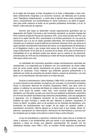 de la región del Sumapaz, el Pato, Guayabero en el Huila, y Marquetalia y otros más,
     todos relativamente marginales a la economía nacional, son difamados por la prensa
     como “Repúblicas Independientes”, y contra ellas el ejército lanza varias campañas de
     cerco y aniquilamiento; son bombardeadas en varias ocasiones y se utiliza el napalm,
     todo para poder restaurar el poder de los grandes propietarios territoriales y el de “la
     Nación” sobre este tipo de regiones.

             Durante esta etapa se desarrollan nuevas organizaciones guerrilleras que se
     desprenden del Partido Comunista y del movimiento estudiantil. La escisión maoísta del
     PCC conforma el Ejército Popular de Liberación, EPL, como brazo armado del PCC, que
     opera en la región del alto Sinú, acercándose a la frontera panameña, en una zona de
     colonización que a la vez es región ganadera latifundista. Del movimiento estudiantil y
     orientado por el castrismo surge el Ejército de Liberación Nacional, ELN, que actúa en la
     región también recientemente colonizada del Carare, en el departamento de Santander y
     en el Magdalena medio y que recoge cierto apoyo del campesinado. En los setentas
     surge el Movimiento 19 de Abril de la Juventud de la Anapo, M   -19, para conmemorar la
     imposibilidad de la vía electoral puesto que aducen que su victoria en las elecciones
     presidenciales de 1970 les fue arrebatada por medio del fraude bipartidista. Estos logran
     más apoyo urbano que rural.

             La radicalidad del movimiento guerrillero recoge reivindicaciones reprimidas del
     campesinado y es respondida por el gobierno con una combinación de acción militar
     para las zonas donde operan directamente los grupos alzados en armas, apoyada
     además en campañas “cívico militares” que pretenden ganarse políticamente a la
     población por medio de campañas de sanidad, higiene y reparto de alimentos y, por otra
     parte, con la intensificación del reformismo en el resto del país.

              Durante la administración Lleras Restrepo (1966-1970), la reforma agraria recibe
     un nuevo impulso en dos sentidos: se organiza, por una parte, un movimiento campesino
     oficial, la Asociación Nacional de Usuarios Campesinos ANUC, que tiene como fin
     agilizar y multiplicar los servicios del Estado en materia de reforma agraria, a la vez que
     servir como grupo de presión, sobre todo, como eventual ejército electoral del
     liberalismo; por otra parte, se pasa una nueva ley que establece la afectación automática
     por el Incora de predios explotados bajo relaciones precapitalistas, como las agregaturas
     y aparcerías, con la obligatoria inscripción de los pequeños arrendatarios en las
     alcaldías de cada municipio y vereda del país. Mientras el gobierno “izquierdiza” al
     Incora, la ANUC, se politiza, pero no de acuerdo con los intereses del liberalismo, sino
     levantando las reivindicaciones que surgen de los siglos de opresión política y
     expropiación económica: reforma agraria ya, la tierra para el que trabaja, tierras sin
     patronos, expropiación sin indemnización, eliminación de intermediarios y usureros son
     las consignas que se riegan como pólvora a todo lo largo y ancho del país.

            La ley de arrendatarios y aparceros, mientras tanto, opera más en el sentido de
     volver a precaver a los terratenientes para que lancen a sus dependientes, que para
     adjudicar a todos los fundos que detentan precariamente. De acuerdo con las
     estadísticas oficiales, entre 1968 y 1975, se inscriben 76.000 pequeños arrendatarios


29
 