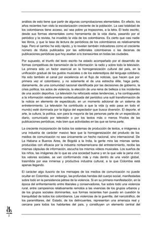 análisis de esto tiene que partir de algunas comprobaciones elementales. En efecto, los
    años recientes han visto la escolarización creciente de la población. La casi totalidad de
    los colombianos tiene acceso, así sea pobre ya tropezones, a la letra. El texto escrito,
    desde sus formas elementales como herramienta de la vida diaria, pasando por el
    periódico y la revista, ha invadido la vida de los colombianos. Es cierto que casi nadie
    lee libros, y que la tasa de lectura de periódicos de los colombianos es relativamente
    baja. Pero el cambio ha sido rápido, y lo revelan también indicadores como el creciente
    número de títulos publicados por las editoriales colombianas o las decenas de
    publicaciones periódicas que hoy asaltan a lo transeúntes en todas las ciudades.

    Por supuesto, el triunfo del texto escrito ha estado acompañado por el desarrollo de
    formas competitivas de transmisión de la información: la radio y sobre todo la televisión.
    La primera sido un factor esencial en la homogeneización cultural del país, en la
    unificación gradual de los gustos musicales o de los estereotipos del lenguaje cotidiano.
    Ha sido también el canal por excelencia en el flujo de noticias, que hacen que por
    primera vez el colombiano, y no solamente el de una estrecha élite, haga parte,
    diariamente, de una comunidad nacional identificada por las decisiones de gobierno, la
    crisis política, los actos de violencia, la elección de una reina de belleza o los incidentes
    de una acción deportiva. La televisión ha reforzado estas tendencias, y ha contrapuesto
    a la información relativamente contextualizada del periódico una sutil transformación de
    la noticia en elemento de espectáculo, en un momento adicional de un sistema de
    entretenimiento. La televisión ha contribuido a que la vida (y esto pasa en todo el
    mundo) esté dominada por la lógica del espectador que busca diversión. El deporte, el
    arte, la cultura, la política, son para la mayoría de las personas parte de un espectáculo
    diario, comunicado por televisión o por los textos más o menos frívolos de las
    publicaciones periódicas, más bien que actividades en las que se toma parte.

    La creciente incorporación de todos los sistemas de producción de textos, e imágenes a
    una industria de carácter masivo h   ace que la homogeneización del producto de los
    medios de comunicación no sea únicamente un hecho nacional, sino internacional. De
    La Habana a Buenos Aires, de Bogotá a la India, la gente mira las mismas series
    producidas con eficacia por la industria norteamericana del entretenimiento, recibe las
    mismas cápsulas de información, escucha los mismos videos musicales. Los sueños de
    los niños, las imágenes de lo que es una sociedad buena y en la que vale la pena vivir,
    los valores sociales, se van conformando más y más dentro de una visión global,
    trasmitida por esa inmensa y productiva industria cultural, a la que Colombia está
    apenas llegando.

    El carácter algo ilusorio de los mensajes de los medios de comunicación no puede
    ocultar en Colombia, sin embargo, las profundas heridas del cuerpo social, manifestadas
    sobre todo en la persistencia pétrea de la violencia. Si en su primera manifestación, en la
    época del enfrentamiento entre liberales y conservadores, fue sobre todo una violencia
    rural, entre campesinos relativamente remotos a las vivencias de los grupos urbanos y
    de los grupos sociales dominantes, sus formas recientes han puesto en cuestión la
    tranquilidad de todos los colombianos. Las violencias de la guerrilla, del narcotráfico, de
    los paramilitares, del Estado, de los delincuentes, representan una amenaza real y
    cercana para todos los habitantes del país, y constituyen un elemento central del


2
 