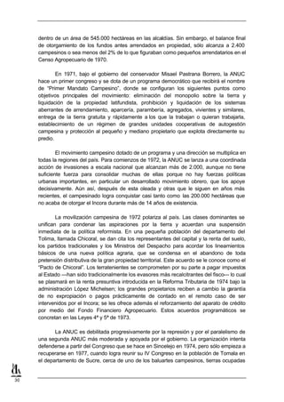 dentro de un área de 545.000 hectáreas en las alcaldías. Sin embargo, el balance final
     de otorgamiento de los fundos antes arrendados en propiedad, sólo alcanza a 2.400
     campesinos o sea menos del 2% de lo que figuraban como pequeños arrendatarios en el
     Censo Agropecuario de 1970.

             En 1971, bajo el gobierno del conservador Misael Pastrana Borrero, la ANUC
     hace un primer congreso y se dota de un programa democrático que recibirá el nombre
     de “Primer Mandato Campesino”, donde se configuran los siguientes puntos como
     objetivos principales del movimiento: eliminación del monopolio sobre la tierra y
     liquidación de la propiedad latifundista, prohibición y liquidación de los sistemas
     aberrantes de arrendamiento, aparcería, parambería, agregados, vivientes y similares,
     entrega de la tierra gratuita y rápidamente a los que la trabajan o quieran trabajarla,
     establecimiento de un régimen de grandes unidades cooperativas de autogestión
     campesina y protección al pequeño y mediano propietario que explota directamente su
     predio.

             El movimiento campesino dotado de un programa y una dirección se multiplica en
     todas la regiones del país. Para comienzos de 1972, la ANUC se lanza a una coordinada
     acción de invasiones a escala nacional que alcanzan más de 2.000, aunque no tiene
     suficiente fuerza para consolidar muchas de ellas porque no hay fuerzas políticas
     urbanas importantes, en particular un desarrollado movimiento obrero, que los apoye
     decisivamente. Aún así, después de esta oleada y otras que le siguen en años más
     recientes, el campesinado logra conquistar casi tanto como las 200.000 hectáreas que
     no acaba de otorgar el Incora durante más de 14 años de existencia.

             La movilización campesina de 1972 polariza al país. Las clases dominantes se
     unifican para condenar las aspiraciones por la tierra y acuerdan una suspensión
     inmediata de la política reformista. En una pequeña población del departamento del
     Tolima, llamada Chicoral, se dan cita los representantes del capital y la renta del suelo,
     los partidos tradicionales y los Ministros del Despacho para acordar los lineamientos
     básicos de una nueva política agraria, que se condensa en el abandono de toda
     pretensión distributiva de la gran propiedad territorial. Este acuerdo se le conoce como el
     “Pacto de Chicoral”. Los terratenientes se comprometen por su parte a pagar impuestos
     al Estado —han sido tradicionalmente los evasores más recalcitrantes del fisco— lo cual
     se plasmará en la renta presuntiva introducida en la Reforma Tributaria de 1974 bajo la
     administración López Michelsen; los grandes propietarios reciben a cambio la garantía
     de no expropiación o pagos prácticamente de contado en el remoto caso de ser
     intervenidos por el Incora; se les ofrece además el reforzamiento del aparato de crédito
     por medio del Fondo Financiero Agropecuario. Estos acuerdos programáticos se
     concretan en las Leyes 4ª y 5ª de 1973.

            La ANUC es debilitada progresivamente por la represión y por el paralelismo de
     una segunda ANUC más moderada y apoyada por el gobierno. La organización intenta
     defenderse a partir del Congreso que se hace en Sincelejo en 1974, pero sólo empieza a
     recuperarse en 1977, cuando logra reunir su IV Congreso en la población de Tomala en
     el departamento de Sucre, cerca de uno de los baluartes campesinos, tierras ocupadas


30
 