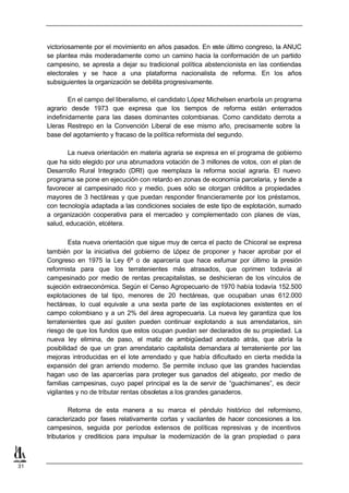 victoriosamente por el movimiento en años pasados. En este último congreso, la ANUC
     se plantea más moderadamente como un camino hacia la conformación de un partido
     campesino, se apresta a dejar su tradicional política abstencionista en las contiendas
     electorales y se hace a una plataforma nacionalista de reforma. En los años
     subsiguientes la organización se debilita progresivamente.

             En el campo del liberalismo, el candidato López Michelsen enarbola un programa
     agrario desde 1973 que expresa que los tiempos de reforma están enterrados
     indefinidamente para las clases dominantes colombianas. Como candidato derrota a
     Lleras Restrepo en la Convención Liberal de ese mismo año, precisamente sobre la
     base del agotamiento y fracaso de la política reformista del segundo.

            La nueva orientación en materia agraria se expresa en el programa de gobierno
     que ha sido elegido por una abrumadora votación de 3 millones de votos, con el plan de
     Desarrollo Rural Integrado (DRI) que reemplaza la reforma social agraria. El nuevo
     programa se pone en ejecución con retardo en zonas de economía parcelaria, y tiende a
     favorecer al campesinado rico y medio, pues sólo se otorgan créditos a propiedades
     mayores de 3 hectáreas y que puedan responder financieramente por los préstamos,
     con tecnología adaptada a las condiciones sociales de este tipo de explotación, sumado
     a organización cooperativa para el mercadeo y complementado con planes de vías,
     salud, educación, etcétera.

             Esta nueva orientación que sigue muy de cerca el pacto de Chicoral se expresa
     también por la iniciativa del gobierno de L     ópez de proponer y hacer aprobar por el
     Congreso en 1975 la Ley 6ª o de aparcería que hace esfumar por último la presión
     reformista para que los terratenientes más atrasados, que oprimen todavía al
     campesinado por medio de rentas precapitalistas, se deshicieran de los vínculos de
     sujeción extraeconómica. Según el Censo Agropecuario de 1970 había todavía 152.500
     explotaciones de tal tipo, menores de 20 hectáreas, que ocupaban unas 612.000
     hectáreas, lo cual equivale a una sexta parte de las explotaciones existentes en el
     campo colombiano y a un 2% del área agropecuaria. La nueva ley garantiza que los
     terratenientes que así gusten pueden continuar explotando a sus arrendatarios, sin
     riesgo de que los fundos que estos ocupan puedan ser declarados de su propiedad. La
     nueva ley elimina, de paso, el matiz de ambigüedad anotado atrás, que abría la
     posibilidad de que un gran arrendatario capitalista demandara al terrateniente por las
     mejoras introducidas en el lote arrendado y que había dificultado en cierta medida la
     expansión del gran arriendo moderno. Se permite incluso que las grandes haciendas
     hagan uso de las aparcerías para proteger sus ganados del abigeato, por medio de
     familias campesinas, cuyo papel principal es la de servir de “guachimanes”, es decir
     vigilantes y no de tributar rentas obsoletas a los grandes ganaderos.

              Retorna de esta manera a su marca el péndulo histórico del reformismo,
     caracterizado por fases relativamente cortas y vacilantes de hacer concesiones a los
     campesinos, seguida por períodos extensos de políticas represivas y de incentivos
     tributarios y crediticios para impulsar la modernización de la gran propiedad o para



31
 