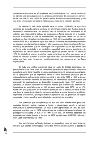 sustancialm ente durante los años ochenta, según un trabajo de Luis Llorente, en el cual
     se aprecia una racionalización de los procesos combinados de producción de carne y
     leche, una rotación más rápida del ganado que se lleva al mercado más joven y gordo
     que antes y mejoras en las tasas de natalidad, por medio de la selección genética.

             La realización del capital agrícola toma un curso combinado: la agricultura
     comercial se expande primero con base en el mercado interno, con fuertes dosis de
     financiación norteamericana, en especial para la adquisición de maquinaria en el
     exterior, para más adelante colocar su producción en forma creciente en el mercado
     mundial. Excluyendo el café de consideración, la agricultura vende un 2% de su
     producto en los mercados internacionales en 1960, pero cuadruplica esa proporción
     durante 1976. En la década que sigue esta relación se revierte: se pierden exportaciones
     de algodón, se estancan las de azúcar y sólo mantienen su dinamismo las de flores y
     banano y las que tienen que ver con drogas. Con la ganadería ocurre algo similar pero
     en forma más precipitada y sin verdadera capacidad para generar excedentes de
     exportación: en 1968 no figuran exportaciones legales de ganado, pero en 1973 saca un
     10% del degüello al exterior, lo cual se rebaja un tanto en los años que siguen por el
     cierre del mercado europeo, lo cual es algo afortunado para los consumidores nacio-
     nales que han visto comprimido considerablemente sus consumos en las fases
     exportadoras.

             Sí hubo una política económica clara de parte del Estado colombiano, fue
     precisamente la de crear todas las condiciones para que las exportaciones, tanto de la
     agricultura como de la indus tria, crecieran aceleradamente. El consenso general parte
     de la apreciación que es imperativo salvar la crisis económica producida por el
     estrangulamiento del comercio exterior que vivió el país entre 1956 y 1969, y de que
     esta crisis no vuelva a repetirse. En este sentido, los instrumentos de la devaluación y la
     promoción de exportaciones se desarrollan irregularmente hasta 1967, cuando es
     aprobado un estatuto completo de comercio exterior que establece una exención de
     impuestos a los exportadores de un 15% por peso exportado hasta 1975 y de un 12%
     hasta 1988 y muy reducidos en la economía abierta de hoy, y, además, de llevar a cabo
     una lenta y constante devaluación del numerario local y otorgar incentivos crediticios
     especiales y cuantiosos, que logran todos multiplicar la tasa de ganancias del capital
     exportador y hacen que afine su mira hacia los mercados internacionales.

             Los productos que se exportan ya no son sólo café: incluyen otros productos
     agrícolas (algodón, azúcar, banano y flores, y oleaginosas), carbón y petróleo,
     manufacturas y semimanufacturas. En 1965 el café representaba un 75% del valor
     exportado mientras que en 1974, antes de que se produzca la bonanza cafetera, tal
     participación ha bajado un 40% y en 1990 es del 35%. En términos absolutos, las
     exportaciones totales durante el decenio de 1960 son del orden US$2.500 millones y
     unos US$6.000 millones para 1990.

             Las exportaciones señaladas incluyen un sospechoso rubro de exportación de
     servicios que alcanza entre US$800 y US$1.500 millones anuales durante la década de


33
 