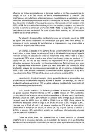 afluencia de divisas propiciadas por la bonanza cafetera y por las exportaciones de
     drogas, la cual a su vez incidió en elevar considerablemente la inflación. Las
     importaciones se multiplicaron y las exportaciones manufactureras y agrícolas se vieron
     reducidas, afectadas negativamente no sólo por la relación de precios contenida en una
     tasa de cambio revaluada, sino porque la economía internacional entró en recesión entre
     1979 y 1984. Tanto la industria como la agricultura nacionales contrajeron su producción
     durante el período: la primera en un 3% entre 1981 y 1982 y la segunda en un 5%, para
     después recuperarse con lentitud. Se formó un gran déficit externo y en 1983 se estuvo
     al borde de una crisis cambiaria.

            Tal situación de desequilibrio cambiario tuvo que ser corregida; a partir de 1983
     se aplicó una política sistemática de devaluación que para 1990 había tornado el
     problema al revés: excesos de exportaciones e importaciones muy encarecidas y
     acumulación de presiones inflacionarias.

             En balance, la década de los ochenta fue de un comportamiento aceptable para
     la agricultura, a pesar de que los primeros años de la década estuvieron marcados por la
     recesión anotada: el producto del sector se incrementó entre 1980 y 1989 a la tasa
     promedio del 2.7% anual, mientras que el crecimiento demográfico se mantenía por
     debajo del 2%. Se dio de esta manera un mejoramiento de la oferta general de
     alimentos, aunque en forma lenta y con bruscas oscilaciones. Tal crecimiento tuvo lugar
     en la segunda mitad de la década puesto que hasta 1986 hubo una contracción de la
     producción, seguida de una recuperación apreciable de allí en adelante, destacándose
     1987 y 1989 como años de crecimiento extraordinario del PIB agropecuario: 6.4 y 4.9%
     respectivamente. Para 1990 se volvió a tener un crecimiento cercano al 5%.

            La producción dirigida al mercado interno aumentó más aún si se considera que
     el café obtuvo un crecimiento negativo durante la década. Sin embargo, en 1990 la
     producción cafetera aumentó un 16% y explica en buena medida el alto crecimiento del
     sector observado para el mismo año.

             Hubo también una reducción de las importaciones de alimentos, particularmente
     de grasas y aceites (US$164 millones en 1981 y US$50 millones en 1989), sustituidos
     por la producción de aceite de palma, el cultivo estrella de la década, con un crecimiento
     promedio anual del 13.5%, pero también en cereales como el trigo, cuya producción
     nacional pasó de 46.000 tons en 1980 a 80.000 tons en 1989. Otros cultivos de
     crecimiento destacado fueron el sorgo (5.5% anual); el cacao (5.3%) y la papa (5.1%),
     mientras que el fríjol, el maíz y el banano rondaban un 2% anual de crecimiento.
     Decrecieron el ajonjolí (-4.0% anual); el tabaco (-4.1%); la yuca (-3.6%); la cebada (-
     2.8%) y el algodón (-2%), este último azotado por condiciones internacionales adversas
     que detuvieron su exportación.

            Como se anotó antes, las exportaciones no fueron tampoco un aliciente
     importante de la producción agrícola, con la excepción del banano, en el que Colombia
     se colocó como tercer productor mundial, con exportaciones registradas del orden de los



35
 