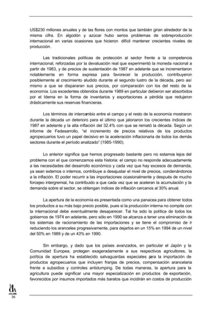 US$230 millones anuales y de las flores con montos que también giran alrededor de la
     misma cifra. En algodón y azúcar hubo serios problemas de sobreproducción
     internacional en varias ocasiones que hicieron difícil mantener crecientes niveles de
     producción.

             Las tradicionales políticas de protección al sector frente a la competencia
     internacional, reforzadas por la devaluación real que experimentó la moneda nacional a
     partir de 1983, y de precios de sustentación de 1987 en adelante que se incrementaron
     notablemente en forma expresa para favorecer la producción, contribuyeron
     posiblemente al crecimiento aludido durante el segundo lustro de la década, pero así
     mismo a que se dispararan sus precios, por comparación con los del resto de la
     economía. Los excedentes obtenidos durante 1989 en particular debieron ser absorbidos
     por el Idema en la forma de inventarios y exportaciones a pérdida que redujeron
     drásticamente sus reservas financieras.

            Los términos de intercambio entre el campo y el resto de la economía mostraron
     durante la década un deterioro para el último que jalonaron los crecientes índices de
     1987 en adelante y la alta inflación del 32.4% con que se remató la década. Según un
     informe de Fedesarrollo, “el incremento de precios relativos de los productos
     agropecuarios tuvo un papel decisivo en la aceleración inflacionaria de todos los demás
     sectores durante el período analizado” (1985-1990).

              Lo anterior significa que hemos progresado bastante pero no estamos lejos del
     problema con el que comenzamos esta historia: el campo no responde adecuadamente
     a las necesidades del desarrollo económico y cada vez que hay excesos de demanda,
     ya sean externos o internos, contribuye a desajustar el nivel de precios, condenándonos
     a la inflación. El poder recurrir a las importaciones ocasionalmente y después de mucho
     forcejeo intergremial, ha contribuido a que cada vez que se aceleran la acumulación y la
     demanda sobre el sector, se obtengan índices de inflación cercanos al 30% anual.

             La apertura de la economía es presentada como una panacea para obtener todos
     los productos a su más bajo precio posible, pues si la producción interna no compite con
     la internacional debe eventualmente desaparecer. Tal ha sido la política de todos los
     gobiernos de 1974 en adelante, pero sólo en 1990 se alcanza a tener una eliminación de
     los sistemas de racionamiento de las importaciones y se tiene el compromiso de ir
     reduciendo los aranceles progresivamente, para dejarlos en un 15% en 1994 de un nivel
     del 50% en 1989 y de un 43% en 1990.

             Sin embargo, y dado que los países avanzados, en particular el Japón y la
     Comunidad Europea, protegen exageradamente a sus respectivos agricultores, la
     política de apertura ha establecido salvaguardas especiales p  ara la importación de
     productos agropecuarios que incluyen franjas de precios, compensación arancelaria
     frente a subsidios y controles antidumping. De todas maneras, la apertura para la
     agricultura puede significar una mayor especialización en productos de exportación,
     favorecidos por insumos importados más baratos que incidirán en costos de producción



36
 