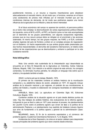 posiblemente menores, y un recurso a mayores importaciones para abastecer
     adecuadamente al mercado interno, de tal modo que, si funciona, veremos en el futuro
     unas oscilaciones de precios más influidas por el mercado mundial que por las
     condiciones internas de demanda, de tal modo que podríamos esperar una menor
     influencia de la agricultura en la inflación y ésta de menor intensidad.

             Si el futuro económico del campo no aparece tan sombrío, el panorama político
     es un tanto más complejo: la desmovilización de varias organizaciones político-militares
     de izquierda, como el M-19, el EPL, el PRT y el Quintín Lame no han sido acompañadas
     por el desmonte de los grupos paramilitares, con algunas excepciones regionales,
     proceso que es muy oscuro porque éstos se refugian en el anonimato y las acciones
     soterradas. Al mismo tiempo, los dos grupos mayores, las FARC y el ELN, controlan
     amplias regiones del país de frontera y entran en un complejo proceso de negociación
     con el Gobierno. Un hecho esperanzador es que ambos grupos están presionados por
     dos hechos trascendentales: el derrumbe del socialismo internacional y el relativo éxito
     político de las organizaciones que se desmovilizaron y entraron a participar en la vida
     ciudadana nacional.


     Nota bibliográfica

             Nota: Una versión más sustentada de la interpretación aquí desarrollada se
     encuentra en el libro El Desarrollo de la Agricultura en Colombia, Carlos Valencia
     Editores, Bogotá, 1982. Con relación a la edición original de este artículo, he corregido
     contenidos, he eliminado muchos párrafos, he utilizado un lenguaje más sobrio que el
     anterior y he ajustado también el estilo.

             ANUC, La tierra pal que la trabaja, Medellín, 1974.
             El primero de los materiales contiene el análisis histórico de la movilización
     campesina y su plataforma básica de acción, adoptada en 1971. El segundo incluye
     análisis de la situación nacional y por regiones, el carácter de sus movilizaciones, l   a
     política del Estado y muestra la elaboración de consignas levantadas en determinadas
     coyunturas.
             ARRUBLA, Mario (ed). La agricultura en Colombia Siglo XX, Ediciones
     Colcultura, Bogotá, 1976.
             Contienen análisis de la situación agraria en el país desde distintos puntos de
     vista. Hay tres trabajos de análisis histórico, dos evaluaciones de la reforma agraria,
     incluyendo la que se llevó a cabo en 1971 para reversar el proceso, los planteamientos
     de Lauchlin Currie sobre el problema agrario que sirven de b       ase a la política de la
     administración Pastrana y un planteamiento muy explícito de Indalecio Liévano Aguirre
     que sirve de fundamento a la política agraria y general de la administración López
     Michelsen.
             BEJARANO, Jesús, El fin de la economía exportadora y el comienzo del
     problema agrario, Cuadernos Colombianos Números 6, 7 y 8, Bogotá, 1975.
             Incidencias de la Gran Depresión y la crisis en el sector cafetero para desprender
     causas principales del problema agrario que viene creando desde entonces.


37
 