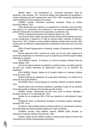 BERRY, Albert,        The Development of        Colombian Agriculture, Tesis de
     Doctorado, Yale University, 1971. Uno de los trabajos más destacados de recopilación y
     síntesis estadística del sector agropecuario, entre 1925 y 1963, incluyendo estimaciones
     sobre la distribución de los ingresos en el campo.
             CURRIE, Lauchlin, Desarrollo económico acelerado, Fondo de Cultura
     Económica, México, 1973.
             Visión general del autor basada en su experiencia en Colombia, sobre las trabas
     que oponen a un crecimiento más acelerado en una economía subdesarrollada, con
     particular énfasis sobre el problema de la agricultura y la población rural.
             CEPAL, El Desarrollo Económico de Colombia, Nueva York, 1957.
             Uno de los primeros análisis macroeconómicos hechos sobre Colombia que fue a
     la vez complemento y Cepal-Fao, El Café en América Latina- Colombia, El Salvador,
     Nueva York, 1957. Contiene un censo cafetero bastante completo hecho durante 1955,
     siendo punto de referencia indispensable para comprender la estructura de la economía
     cafetera.
             CIDA, El Sector Agropecuario en Colombia, Análisis y Perspectiva de la Reforma
     Agraria, 1957.
             Estudio global del sector, ilustrado con casos, que da una visión realista de la
     suerte del campesinado en momentos en que se suponía que la reforma agraria estaba
     mejorando su situación.
             FALS BORDA, Orlando, El Hombre y La Tierra en Boyacá, Editorial Punta de
     Lanza, Bogotá, 1976.
             Uno de los mejores trabajos monográficos e históricos sobre una región particular
     del país que muestra elementos de organización social y de su transición del
     capitalismo.
             FALS BORDA, Orlando, Historia de la Cuestión Agraria en Colombia, Editorial
     Punta de Lanza, 1976.
             Síntesis histórica del capitalismo en la agricultura colombiana, con énfasis en la
     evolución de la Costa Atlántica.
             GILHODES, Pierre, Luchas Agrarias en Colombia, Editorial La Carreta, Medellín,
     1973.
             Estudio político del movimiento campesino y guerrillero a partir de los conflictos
     de los años veinte, la violencia y las secuelas que ésta arrastra.
             GOMEZ, Alcides, Implicaciones del Plan para cerrar la brecha, Ideología y
     Sociedad, números 14-15, julio-diciembre, 1975.
             Análisis de los programas DRI y PAN que desarrolló la administración López
     Michelsen.
             GONZALEZ, Darío, La Revolución Socialista y el Problema Agrario, Ideología y
     Sociedad, Nos . 14-15.
           El punto de vista socialista sobre el problema agrario, en una situación donde se
     han desarrollado las clases burguesas básicas en el agro colombiano.
            GUZMAN, Germán, FALS BORDA, Orlando, UMAÑA LUNA, Eduardo, La
     Violencia en Colombia, Editorial Tercer Mundo, 1964.
            Análisis múltiple de las variables sociales y políticas para explicar el hecho más
     importante de la historia contemporánea colombiana.



38
 