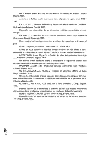 HIRSCHMAN, Albert, Estudios sobre la Política Eco-nómica en América Latina y
     Madrid, 1964.
             Análisis de la Política estatal colombiana frente al problema agrario entre 1920 y
     1961.
            KALMANOVITZ, Salomón, Economía y nación: una breve historia de Colombia,
     Siglo Veintiuno Editores, Bogotá, 1985.
           Desarrollo más sistemático de los elementos históricos presentados en este
     ensayo.
           KALMANOVITZ, Salomón, La economía del narcotráfico en Colombia, Economía
     Colombiana, Bogotá, febrero de 1990.
             Ensayo sobre los impactos económicos y sociales del negocio de la droga en el
     país.
             LOPEZ, Alejandro, Problemas Colombianos, La carreta, 1976.
           Escrito en 1928 por uno de los más lúcidos liberales con que contó el país,
     plasmando la urgencia del problema agrario como traba objetiva al desarrollo industrial.
            LOPEZ TORO, Alvaro, Migración y Cambio Social en Antioquia durante el siglo
     XIX, Ediciones Uniandes, Bogotá, 1968.
             Un modelo teórico ricardiano sobre la colonización y expansión cafetera que
     devela más la dinámica social que muchos trabajos empíricos.
             MACHADO, Absalón (ed.), Problemas agrarios colombianos, Siglo Veintiuno
     Editores, Bogotá, 1986.
             OSPINA VASQUEZ, Luis, Industria y Protección en Colombia, Editorial La Oveja
     Negra, Medellín, 1976.
             Uno de los más sólidos análisis históricos sobre la economía del país, con muy
     ricos materiales sobre la agricultura, a pesar de estar centrado en el problema de la
     industria y la protección.
             QUINTERO, Julio César, ¿Qué pasó con la tierra prometida?, Cinep, Bogotá,
     1990.
             Balance histórico de la tenencia de la particular del país que muestra importantes
     elementos de tierra en el país y en particular de los resultados de la reforma agraria.
             REYES, Alejandro, Latifundio y poder político, Cinep, Bogotá, 1978.
             ZAMOSC, León, los usuarios campesinos y las luchas por la tierra en los años
     70, Cinep, Bogotá, 1982.




39
 