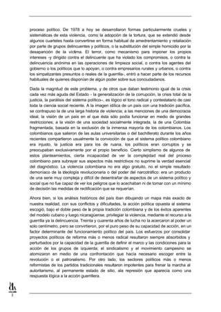 proceso político. De 1978 a hoy se desarrollaron formas particularmente crueles y
    sistemáticas de esta violencia, como la adopción de la tortura, que se extendió desde
    algunos cuarteles hasta convertirse en forma habitual de amedrentamiento y retaliación
    por parte de grupos delincuentes y políticos, o la substitución del simple homicidio por la
    desaparición de la víctima. El terror, como mecanismo para imponer los propios
    intereses -y dirigido contra el delincuente que ha violado los compromisos, o contra la
    delincuencia anónima en las operaciones de limpieza social, o contra los agentes del
    gobierno o los políticos que lo apoyan, o contra empresarios rurales y urbanos, o contra
    los simpatizantes presuntos o reales de la guerrilla-, entró a hacer parte de los recursos
    habituales de quienes disponían de algún poder sobre sus conciudadanos.

    Dada la magnitud de este problema, y de otros que daban testimonio igual de la crisis
    cada vez más aguda del Estado - la generalización de la corrupción, la crisis total de la
    justicia, la parálisis del sistema político--, es lógico el tono radical y contestatario de casi
    toda la ciencia social reciente. A la imagen idílica de un país con una tradición pacífica,
    se contrapuso la de una larga historia de violencia; a las menciones de una democracia
    ideal, la visión de un país en el que ésta sólo podía funcionar en medio de grandes
    restricciones; a la visión de una sociedad socialmente integrada, la de una Colombia
    fragmentada, basada en la exclusión de la inmensa mayoría de los colombianos. Los
    colombianos que salieron de las aulas universitarias o del bachillerato durante los años
    recientes compartieron usualmente la convicción de que el sistema político colombiano
    era injusto, la justicia era para los de ruana, los políticos eran corruptos y se
    preocupaban exclusivamente por el propio beneficio. Cierto simplismo de algunos de
    estos planteamientos, cierta incapacidad de ver la complejidad real del proceso
    colombiano para subrayar sus aspectos más restrictivos no suprime la verdad esencial
    del diagnóstico. La violencia colombiana no era algo gratuito, no el simple resultado
    demoníaco de la ideología revolucionaria o del poder del narcotráfico: era un producto
    de una serie muy compleja y difícil de desentrañar de aspectos de un sistema político y
    social que no fue capaz de ver los peligros que lo acechaban ni de tomar con un mínimo
    de decisión las medidas de rectificación que se requerían.

    Ahora bien, si los análisis históricos del país iban dibujando un mapa más exacto de
    nuestra realidad, con sus conflictos y dificultades, la acción política opuesta al sistema
    escogió, bajo el doble peso de la propia tradición colombiana y de los éxitos aparentes
    del modelo cubano y luego nicaragüense, privilegiar la violencia, mediante el recurso a la
    guerrilla ya la delincuencia. Treinta y cuarenta años de lucha no la acercaron al poder un
    solo centímetro, pero se convirtieron, por el puro peso de su capacidad de acción, en un
    factor determinante del funcionamiento político del país. Los esfuerzos por consolidar
    proyectos políticos de reforma más o menos radical resultaron siempre absorbidos y
    perturbados por la capacidad de la guerrilla de definir el marco y las condiciones para la
    acción de los grupos de izquierda; el sindicalismo y el movimiento campesino se
    atomizaron en medio de una confrontación que hacía necesario escoger entre la
    revolución o el patronalismo. Por otro lado, los sectores políticos más o menos
    reformistas de los partidos tradicionales resultaron impotentes para frenar la marcha al
    autoritarismo, al permanente estado de sitio, ala represión que aparecía como una
    respuesta lógica a la acción guerrillera.



3
 