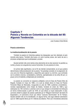 Capítulo 7
    Poesía y Novela en Colombia en la década del 80:
    Algunas Tendencias
                                                                  Juan Gustavo Cobo Borda



    Poesía colombiana

    La institucionalización de la poesía
        También la poesía en Colombia padece los desajustes que han afectado el país
    durante esta época. También ella busca, en vano muchas veces, dar razón de ser a
    procesos vertiginosos que la sobrepasan y anulan.

        Quizás también ella como tantos otros elementos de la vida nacional, ha perdido su
    rumbo y busca con angustia los nuevos horizontes. Es una poesía en crisis.

         Un primer dato significativo, con el fin de intentar comprenderla, es el que pudiera
    denominarse institucionalización de la poesía. Tal paradoja consiste en la asignación de
    una zona de influencia legalizada y específica para ejercer su dominio, que contrasta
    con la anterior errancia, contestataria y bohemia, ejemplarizada en los años 60 por un
    grupo como el nadaísta, antiejemplar por excelencia.

         La poesía se concentra en espacios prefijados como la Casa de Poesía Silva de
    Bogotá, fundada en mayo de 1986, a la cual se añade ahora la Casa de Poesía
    Fernando Mejía de Manizales, inaugurada en julio de 1990, auditorios universitarios,
    revistas especializadas como Golpe de Dados, fundada en enero de 1983 y que
    sobrepasa los 100 números o premios como el que otorga la Universidad de Antioquia
    en forma ininterrumpida a partir de 1979, el cual ofrece un buen balance36. A esto
    conviene añadir la página de poesía publicada por el “Magazín Dominical” del diario El
    Espectador y el panorama anual que ofrece “Lecturas Dominicales” de El Tiempo.
    Quizás también ella se ha beneficiado, en alguna forma, del auge editorial colombiano
    que en 1989 exportó libros por 61 millones de dólares. Pero son minoritarias ediciones



1
 
