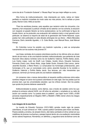 como las de la “Fundación Guberek” o “Museo Rayo” las que mejor reflejan su curso.

          Otra forma de institucionalización, más interesante por cierto, radica en haber
    perfilado su tradición inmediata de modo cada vez más preciso. Así lo señala un joven
    poeta, Ramón Cote (1963) al escribir:

          “Para los escritores jóvenes, para aquellos que nacieron entre los cincuenta y los
    sesenta y han empezado a publicar a finales de los setenta o en los ochenta, la situación
    con respecto al pasado literario se torna esclarecedora: se ha confirmado la figura de
    Aurelio Arturo; se ha producido una evaluación del nadaísmo tanto a nivel general como
    particular; se observa la mayoría de edad de la generación del Frente Nacional, cuyos
    poetas han visto publicadas en esta década antologías de sus libros —María Mercedes
    Carranza, Darío Jaramillo Agudelo, J. G. Cobo Borda, Juan Manuel Roca, José Manuel
    Arango.

        En Colombia nunca ha existido una tradición rupturista, y esto se comprueba
    nuevamente con los autores más jóvenes”37.

         Las líneas centrales de la poesía colombiana escrita en los últimos años se ubican
    dentro de tal marco: el de una tradición también institucionalizada, que partiendo de José
    Asunción Silva abarca nombres como los de Guillermo Valencia, Porfirio Barba Jacob,
    Luis Carlos López, León de Greiff, Luis Vidales, Aurelio Arturo, Eduardo Carranza,
    Fernando Charry Lara, Alvaro Mutis, Jorge Gaitán Durán, Eduardo Cote Lamus, Jaime
    Jaramillo Escobar, o Mario Rivero. Lo comprueban los homenajes profanaciones, pero
    homenajes al fin, que un iconoclasta como Jaime Jaramillo Escobar le ha rendido a
    Guillermo Valencia y Porfirio Barba Jacob. Sus lecturas, por más irreverentes que
    parezcan, terminan por formar parte de una tradición establecida.

         Un consenso más o menos democrático al respecto certifica entonces cómo estos
    nombres integran el canon de la poesía colombiana en este siglo. Son los poetas que los
    jóvenes leen, que las universidades estudian, que los críticos revisan. Son los poetas
    que quizás los jóvenes debieran asesinar38.

         Institucionalizada la poesía, como dijimos, sea a través de casetes como los que
    produce la emisora cultural HJCK, con 40 años de actividad, o ampliada en su radio de
    acción con eventos como “La poesía tiene la palabra”, que logró reunir 5.000 y 8.000
    personas respectivamente en Bogotá (1987) y Medellín (1989) vienen ahora los riesgos
    de cada escritura.


    Los riesgos de la escritura
         La muerte de Eduardo Carranza (1913-1985) cerraba medio siglo de poesía
    colombiana, el cual comenzó en 1936, cuando publicó Canciones para iniciar una fiesta.
    Poesía esbelta y emotiva, de aireado lirismo, ella había cambiado el clima verbal con sus
    metáforas de jóvenes muchachas y paisaje tropical dentro de una exaltación nacionalista
    de los valores hispánicos. Romántica, en definitiva, y seguidora tanto de Bolívar como de


2
 