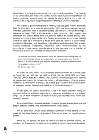Rubén Darío, la obra de Carranza proyectó al poeta como figura pública. Y se convirtió
    en los últimos años, con libros como Epístola mortal y otras alucinaciones (1975) en una
    honda meditación temporal, capaz de conciliar la relación erótica con el afán de
    sobrevivir, fiel a algunos de sus poetas preferidos: Manrique, Quevedo, Machado.

         Por su parte la generación siguiente a “Piedra y cielo” agrupada en torno a la revista
    Mito, ha encontrado en la obra de Alvaro Mutis (1923) una de sus expresiones más
    definidas. Sus últimos libros Caravansary (1981); Los emisarios (1984); Crónica regia y
    alabanza del reino (1985) y Un homenaje y siete nocturnos (1986), muestra una
    entonación más amplia, dentro de la cual, como es habitual en su obra, prosa y verso
    conviven en torno a la figura de Maqroll el Gaviero, incrementada ahora por una reflexión
    acerca del papel de la monarquía, a través de la figura de Felipe II, el legado árabe,
    mediante La Alhambra y una subjetividad, más evidente, explícita en sus Lieder y en los
    motivos hispánicos, Compostela, Valdemosa, como desencadenantes de una
    reconciliación consigo mismo, que más allá de la nada inexorable unen la historia y al
    hombre que la revive, en una resignada aceptación de su destino:


         “en esta calle de Córdoba, donde el milagro ocurre, así, de pronto como cosa de todos los
         días,—como un trueque del azar que le pago gozoso con las más negras horas de miedo y
         mentira—, de servil aceptación y de resignada desesperanza, que han ido jalonando hasta
         hoy la apagada noticia de mi vida”.
         (De Crónica regia, p. 31).


         La poesía de Mario Rivero (1935) reunida en diversos números de la revista Golpe
    de Dados (No. LVII, 1982, No. LXI, 1983, No. LXVII 1984, No. LXXIV 1985, No. LXXVII,
    1985, No. LXXXIII, 1986, No. LXXXVII, 1987), vuelve a contarnos las pequeñas historias
    de gentes que vinieron del campo a la ciudad, y allí comprobaron cómo su energía
    desfallece, escabulléndose el triunfo, o de jóvenes que se vuelven más dulces cuando
    se exasperan y saben “hacer girar el cuchillo en el vientre del adversario”.

         En otra serie, “los poemas del invierno” la voz se ha hecho plateada e íntima, de
    regreso a todos los arrebatos, oyéndose a sí misma en el coloquio de una soledad
    amiga. De un dolor compartido: las casas en ruinas, los recuerdos vivos, manos que
    separan y se unen.

         En la poesía Rivero ha encontrado la luz necesaria “para no amedrentarse ante sus
    propios pozos de sombra”. Para convertir el duelo en serena alegría.

         Por su parte José Manuel Arango (1937) ha publicado Cantiga (1987), un libro
    donde la calamitosa barbarie que aqueja a Colombia es vista con inusual entereza
    poética.

        Habla allí, por ejemplo, de quien se halla en una lista de posibles víctimas, del
    simulacro de fusilamiento por parte d unos soldados, pero lo hace desde la poesía.
                                         e



3
 