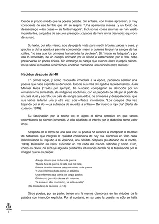 Desde el propio miedo que la poesía percibe. Sin énfasis, con liviana aprensión, y muy
    consciente de eso terrible que allí se respira: “Una apariencia mansa y un fondo de
    desasosiego —las cosas — su fantasmagoría”. Incluso las cosas mismas se han vuelto
    inquietantes, cargadas de oscuros presagios, capaces de herir en la desnudez equívoca
    de su uso.

          Su texto, por ello mismo, nos despeja la vista para medir árboles, peces y aves, y
    gracias a dicha apertura permite comprender mejor a quienes limpian la sangre de las
    calles, “no sea que los primeros transeúntes la pisoteen”. Sí: “matar es fatigoso”, y por
    ello lo inmediato, de un cuerpo animado por el deseo o estremecido por el frío, debe
    preservarse en pocas líneas. Sin embargo, la pareja que avanza entre cuerpos caídos,
    no se sabe si muertos o borrachos, continúa “cantando una canción entre dientes”.


    Nacidos después del 40
         En primer lugar, y como respuesta inmediata a la época, podemos señalar una
    poesía que hace explícita su denuncia. Uno de sus más divulgados representantes, Juan
    Manuel Roca (1.946) por ejemplo, ha buscado compaginar su devoción por un
    romanticismo surrealista, de imágenes nocturnas, con el propósito de dibujar el perfil de
    un país dual y secreto; un país de sangre y muertos, de crímenes y desaparecidos, que
    sus textos reiteran una y otra vez, con enfática insistencia. “Los cuerpos otra vez
    bajando por el río —La subienda de muertos a orillas— Del nuevo y rojo día” (Señal de
    cuervos, 1979).

         Su fascinación por la noche no es ajena al clima opresivo en que tantos
    colombianos se sienten inmersos. A ello se añade el interés por lo diabólico como valor
    en sí.

        Atrapada en el ritmo de una sola voz, su poesía no alcanza a incorporar la multitud
    de hablantes que integran la realidad colombiana de hoy día. Continúa en todo caso
    manifestando su repudio a la violencia, una década después (Ciudadano de la noche,
    1989). Buscando en vano, exorcizar un mal cada día menos definible y nítido. Esto,
    como es obvio, no excluye algunas punzantes intuiciones dentro de la fascinación por la
    imagen que le es propia:

               Arenga de uno que no fue a la guerra
               “Nunca fui a la guerra, ni falta que me hace,
               Porque de niño siempre pregunté cómo ir a la guerra
               Y una enfermera bella como un albatros,
               Una enfermera que corría por largos pasillos
               Gritó como graznido de ave sin mirarme:
               Ya estás en ella, muchacho, ya estás en ella”.
         (De Ciudadano de la noche p. 13).


         Otros poetas, por su parte, tienen una fe menos clamorosa en las virtudes de la
    palabra con intención explícita. Por el contrario, en su caso la poesía no sólo se halla



4
 