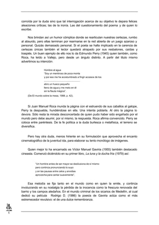corroída por la duda sino que tal interrogación acerca de su objetivo le depara felices
    aleaciones críticas; las de la ironía. Las del cuestionamiento del poema y de quien lo
    escribe.

         Nos brindan así un humor cómplice donde se rearticulan nuestras certezas, rumbo
    al absurdo, pero ellas terminan por rearmarse en la red abierta de un juego azaroso y
    personal. Quizás demasiado personal. Si el poeta se halla implicado en la carencia de
    certezas únicas también el lector quedará atrapado por sus resbalones, caídas y
    traspiés. Un buen ejemplo de ello nos lo da Edmundo Perry (1945) quien también, como
    Roca, ha leído a Vallejo, pero desde un ángulo distinto. A partir del titulo mismo
    advertimos su intención:

                      Hombre al agua
                      “Soy un mentiroso de poca monta
                      y por eso me he acostumbrado a fingir accesos de tos
                      ......................................................
                      abro un hueco pequeño
                      lleno de agua y me meto en él
                      sin la flauta mágica”.
        (De El mundo sobre la mesa, 1988, p. 42).



         Si Juan Manuel Roca inunda la página con el estruendo de sus caballos al galope,
    Perry la despuebla, hundiéndose en ella. Una intenta poblarla. Al otro la página lo
    devora. Sólo resta la mirada desconcertada de quien pudo haber sido engañado por el
    mundo pero debe asumir, por sí mismo, la respuesta. Roca afirma convencido. Perry se
    coloca entre paréntesis. De la fe política a la duda burlesca o metafísica, el terreno se
    diversifica.


        Pero hay otra duda, menos hiriente en su formulación que aprovecha el encanto
    cinematográfico de la juventud ida, para elaborar su lento monólogo de imágenes.

         Quien mejor lo ha encarnado es Víctor Manuel Gaviria (1955) también destacado
    cineasta. Comenzó diciéndolo en su primer libro, La luna y la ducha fría (1979) así:


              “Un hombre antes de ser mayor se desilusiona de sí mismo
              pero continúa pronunciando lo suyo
              y en las pausas entre celos y envidias
              aprovecha para cantar suavemente”.


         Esa melodía se fija tanto en el mundo como en quien la emite, y continúa
    involucrando en su nostalgia la pérdida de la inocencia como la frescura renovada del
    barrio y los campos aledaños. En el mundo criminal de los sicarios de Medellín, al cual
    dedicó su película Rodrigo D. (1986) la poesía de Gaviria actúa como el más
    estremecedor revulsivo: el de una dulce remembranza.



5
 