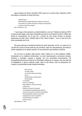Igual sucedía con Darío Jaramillo (1947) quien en su primer libro, Historias (1974)
    formulaba su ambición en estos términos:

               “Aquella noche
               todos habíamos estado deseando regresar a la infancia;
               en el fondo era cuestión de volver el corazón más pequeño
               y echarse a llorar de contento”.
        (De 77 poemas, p. 42).


        Y que luego, entre sarcasmo y sentimentalismo, como en Tratado de retórica (1977)
    se depuró para llegar a ese logro indudable que fueron sus Poemas de Amor (1986). Allí
    donde la recuperación de lo que fue, a través de una limpia mirada, le permite
    reasumirse de este modo: “Alelado bajo el Sol, sobre la tapia, —soy un niño de cinco
    años narcotizado por la luz”.


         Da paso entonces al exultante erotismo de quien descubre, por fin, su cuerpo en la
    voz del otro. Entra a formar parte de una corriente, cada vez más poderosa, que halla su
    centro magnético en el deseo explícito. En esa atracción que también es abismo.

         En tal línea se destaca Raúl Gómez Jattin (1945) con su libro Retratos (1988).
    Exuberante en su vitalismo whitmaniano, su amor desmesurado y promiscuo recubre
    hombres y animales, mujeres y paisaje, con una sinceridad conmovedora. Tal
    sensualidad polimorfa se recrea en la naturaleza, trátese de un cuerpo o de una orilla del
    río Magdalena, e ignora cualquier culpa, salvo la del tiempo. Aquí la perspectiva se
    invierte y el autorretrato puede resultar demoledor:


                           De lo que soy
                           “En este cuerpo
                           en el cual la vida ya anochece
                           vivo yo
                           Vientre blando y cabeza calva
                           Pocos dientes
                       y yo adentro
                       como un condenado
                       Estoy adentro y estoy enamorado
                       y estoy viejo
                       Descifro mi dolor con la poesía
                       y el resultado es especialmente doloroso
                       voces que anuncian: ahí vienen tus angustias
                       Voces quebradas: pasaron ya tus días
                       La poesía es la única compañera
                       acostúmbrate a sus cuchillos
                       que es la única”.
        (De Retratos, p. 133).




6
 