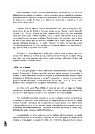 Resulta necesario señalar, en este rápido recuento de tendencias —lo social, la
    duda irónica, la nostalgia, el erotismo— como, en muchos casos, esta última inclinación,
    que al igual que las anteriores, no se da en estado puro, sino en íntima convivencia con
    las otras líneas, puede dar lugar a un alborozado rescate de la naturaleza. A una
    ecología del cuerpo mismo.


         Gracias a ella, por ejemplo, Samuel Jaramillo (1950) en Selva que regresa (1988)
    logra extraer de las del Chocó la humedad intacta de su infancia y Jaime Jaramillo
    Escobar (1931) en sus Poemas de tierra caliente (1985), elabora su más apetecible
    canto, con textos como “Alheña Azumbar”, donde la jugosa síntesis entre fruta y mujer
    no recorta el humor ni tampoco la reflexión. Por el contrario: las potencias hasta el delirio
    de una música verbal que recuerda los tambores de la poesía negra sin omitir los
    tajantes coletazos propios de su estilo: “Cuando mi negra se desnuda queda
    completamente desnuda. No como las blancas que aunque se desnuden siempre tienen
    algo que las cubre, aunque sea un concepto”.


          De este modo, la apología eufórica del cuerpo retorna sobre sí misma, sea en el
    espejo crítico de la edad asumida o en su prolongación disolvente, en una tierra feraz y
    tibia. Sólo que otros abordajes del mismo cuerpo sugieren diferentes infinitos. Las
    mujeres lo saben y no temen decirlo.


    Hablan las mujeres
          Tal el caso, por ejemplo, de María Mercedes Carranza (1945) “Oidme bien, lo digo
    a gritos: Tengo miedo”. Soledad, desunión, amargura autista: su rostro, en el espejo, le
    brindara el plano irresoluto de una ciudad, Bogotá, que como la Buenos Aires de Borges
    o la Alejandría de Cavafis, apenas sí otorga “el cansancio y el tedio de la convivencia”.
    Igual modulación del fracaso nos la da Piedad Bonnet, con Círculo y Ceniza (1989)
    donde las calles rotas certifican una pasión transformada en vacío.

         En otras como Liana Mejía (1960) el canto se abre con un golpe de feroces
    revelaciones: “Espoleada por el odio —mi rabia —Yegua de rojas crines— abriéndose
    paso a través de la noche”, como en su libro Extraña en mi memoria (1983).

         Pero hay también aquí otra paradoja: la poesía escrita por mujeres, oscilante entre
    la soledad y la solidaridad, entre la disolución del ego y la adquisición de una voz propia,
    entre la invención y el rescate de una tradición que resulte propia y que abarca tanto
    Hispanoamérica como el mundo, también parece institucionalizarse en eventos como los
    “Encuentros de poetas colombianas”, realizados en número de seis en el Museo Rayo
    de Roldanillo, Valle, población de 50.000 habitantes.

         La recopilación en varios volúmenes de los trabajos allí presentados no resulta
    demasiado atractiva. V oces débiles y previsibles, en su rutina apenas enumerativas de
    arrebato y olvido, pagan una cuota muy alta a los remanentes desuetos de una poesía


7
 