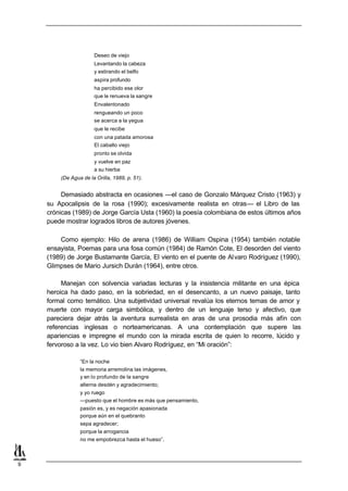 Deseo de viejo
                      Levantando la cabeza
                      y estirando el belfo
                      aspira profundo
                      ha percibido ese olor
                      que le renueva la sangre
                      Envalentonado
                      rengueando un poco
                      se acerca a la yegua
                      que le recibe
                      con una patada amorosa
                      El caballo viejo
                      pronto se olvida
                      y vuelve en paz
                      a su hierba
        (De Agua de la Orilla, 1989, p. 51).


         Demasiado abstracta en ocasiones —el caso de Gonzalo Márquez Cristo (1963) y
    su Apocalipsis de la rosa (1990); excesivamente realista en otras— el Libro de las
    crónicas (1989) de Jorge García Usta (1960) la poesía colombiana de estos últimos años
    puede mostrar logrados libros de autores jóvenes.

        Como ejemplo: Hilo de arena (1986) de William Ospina (1954) también notable
    ensayista, Poemas para una fosa común (1984) de Ramón Cote, El desorden del viento
    (1989) de Jorge Bustamante García, El viento en el puente de Al varo Rodríguez (1990),
    Glimpses de Mario Jursich Durán (1964), entre otros.

         Manejan con solvencia variadas lecturas y la insistencia militante en una épica
    heroica ha dado paso, en la sobriedad, en el desencanto, a un nuevo paisaje, tanto
    formal como temático. Una subjetividad universal revalúa los eternos temas de amor y
    muerte con mayor carga simbólica, y dentro de un lenguaje terso y afectivo, que
    pareciera dejar atrás la aventura surrealista en aras de una prosodia más afín con
    referencias inglesas o norteamericanas. A una contemplación que supere las
    apariencias e impregne el mundo con la mirada escrita de quien lo recorre, lúcido y
    fervoroso a la vez. Lo vio bien Alvaro Rodríguez, en “Mi oración”:

                “En la noche
                la memoria arremolina las imágenes,
                y en lo profundo de la sangre
                alterna desdén y agradecimiento;
                y yo ruego
                —puesto que el hombre es más que pensamiento,
                pasión es, y es negación apasionada
                porque aún en el quebranto
                sepa agradecer;
                porque la arrogancia
                no me empobrezca hasta el hueso”.



9
 