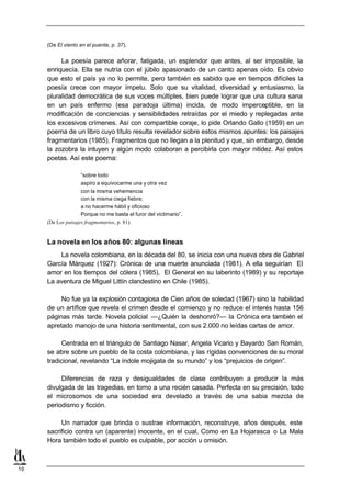 (De El viento en el puente, p. 37).


          La poesía parece añorar, fatigada, un esplendor que antes, al ser imposible, la
     enriquecía. Ella se nutría con el júbilo apasionado de un canto apenas oído. Es obvio
     que esto el país ya no lo permite, pero también es sabido que en tiempos difíciles la
     poesía crece con mayor ímpetu. Solo que su vitalidad, diversidad y entusiasmo, la
     pluralidad democrática de sus voces múltiples, bien puede lograr que una cultura sana
     en un país enfermo (esa paradoja última) incida, de modo imperceptible, en la
     modificación de conciencias y sensibilidades retraídas por el miedo y replegadas ante
     los excesivos crímenes. Así con compartible coraje, lo pide Orlando Gallo (1959) en un
     poema de un libro cuyo título resulta revelador sobre estos mismos apuntes: los paisajes
     fragmentarios (1985). Fragmentos que no llegan a la plenitud y que, sin embargo, desde
     la zozobra la intuyen y algún modo colaboran a percibirla con mayor nitidez. Así estos
     poetas. Así este poema:

                    “sobre todo
                    aspiro a equivocarme una y otra vez
                    con la misma vehemencia
                    con la misma ciega fiebre;
                    a no hacerme hábil y oficioso
                    Porque no me basta el furor del victimario”.
     (De Los paisajes fragmentarios, p. 81).


     La novela en los años 80: algunas líneas
         La novela colombiana, en la década del 80, se inicia con una nueva obra de Gabriel
     García Márquez (1927): Crónica de una muerte anunciada (1981). A ella seguirían El
     amor en los tiempos del cólera (1985), El General en su laberinto (1989) y su reportaje
     La aventura de Miguel Littín clandestino en Chile (1985).

          No fue ya la explosión contagiosa de Cien años de soledad (1967) sino la habilidad
     de un artífice que revela el crimen desde el comienzo y no reduce el interés hasta 156
     páginas más tarde. Novela policial —¿Quién la deshonró?— la Crónica era también el
     apretado manojo de una historia sentimental, con sus 2.000 no leídas cartas de amor.

           Centrada en el triángulo de Santiago Nasar, Angela Vicario y Bayardo San Román,
     se abre sobre un pueblo de la costa colombiana, y las rígidas convenciones de su moral
     tradicional, revelando “La índole mojigata de su mundo” y los “prejuicios de origen”.

          Diferencias de raza y desigualdades de clase contribuyen a producir la más
     divulgada de las tragedias, en torno a una recién casada. Perfecta en su precisión, todo
     el microsomos de una sociedad era develado a través de una sabia mezcla de
     periodismo y ficción.

          Un narrador que brinda o sustrae información, reconstruye, años después, este
     sacrificio contra un (aparente) inocente, en el cual, Como en La Hojarasca o La Mala
     Hora también todo el pueblo es culpable, por acción u omisión.



10
 