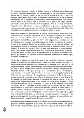 Un punto central de esta evolución se dio bajo el gobierno de Turbay: la guerrilla acentuó
    su acción más teatral y desafiante, a la que se respondió con una creciente represión
    estatal que no miró con desdén el uso de medios ilegales de acción. El efecto de
    mediano plano de esta política, unida a una percepción generalizada de que el gobierno
    era tolerante con la corrupción a administrativa, con el enriquecimiento ilícito, con los
    nuevos ricos de la droga y con la conversión de la política en simple actividad
    clientelista, fueron profundamente desmoralizadores sobre la sociedad colombiana.
    Todas las formas de violencia se hicieron aceptables, y en general se hizo aceptable el
    uso de cualquier procedimiento para la obtención de los resultados deseables. Colombia
    se estaba convirtiendo aceleradamente en un país sin reglas de juego.

    El gobierno de Belisario Betancur frenó en parte el proceso anterior, con sus acciones
    contra los grupos financieros y sobre todo con el nuevo trato al problema de la guerrilla.
    Por una parte el gobierno insistió en que era esencial ampliar los canales de
    participación democrática, y por otro lado inició negociaciones directas con los
    principales grupos armados. La elección popular de alcaldes y el acceso de todos los
    grupos a la televisión fueron los principales logros en la reforma política; las
    negociaciones produjeron resultados rápidos pero que se deshicieron luego con gran
    facilidad. A la larga, sin embargo, Betancur abrió un proceso que ya no se detendría:
    todos los gobiernos siguientes insistieron en la búsqueda de acuerdos con la guerrilla,
    buscaron la forma de democratizar el sistema político, y en general desarrollaron una,
    política que mostraba una creciente desconfianza por los aparatos de los partidos y por
    la llamada "clase política".

    Virgilio Barco, además de lograr la firma de la paz con el M    -19, buscó por todos los
    medios el camino para una reforma constitucional con un buen respaldo de opinión. Los
    intentos anteriores de reforma habían fracasado, por la oposición de la Corte o por vicios
    de procedimientos, y fueron reformas tímidas y que no provocaron grandes entusiasmos.
    La idea de que la reforma debía partir del pueblo como "constituyente primario" fue
    haciendo carrera, hasta que condujo a la convocatoria de la Constituyente,
    recientemente reunida. El procedimiento, en un país con el arraigado legalismo de
    Colombia, fue poco ortodoxo y fue avalado con sentencias de la Corte Suprema de
    dudosa lógica. y la necesidad de una reforma constitucional, desde el punto de vista de
    la solución de deficiencias discretas y puntuales del sistema judicial, o de los
    mecanismos de descentralización, o del respeto de los derechos humanos, o de la
    reforma del Congreso, no era imperativa. La mayoría de las medidas significativas
    adoptadas por la Constitución habrían podido ser adoptadas por ley. Pero lo
    fundamental en la convocatoria y reunión de la Constituyente es de orden político. En
    efecto, grandes sectores de la opinión tenían la sensación de que reformas serias no
    eran posibles por el rechazo del Congreso a cualquier restricción a sus privilegios, y por
    el inmovilismo ideológico de los parlamentaríos. La simple regulación de los viajes de los
    parlamentarios aparecía imposible. Las displicentes relaciones entre presidentes con
    buena popularidad y los políticos del Congreso hacían difícil

    el acuerdo sobre cuestiones de fondo, y los partidos eran cada día más federaciones de
    pequeños barones regionales a los cuales era indispensable atender, con gestos
    burocráticos o presupuestales, .pero que nada tenían que ver con la definición de las


4
 