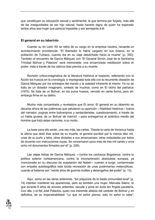 que constituyen su educación sexual y sentimental, la que termina por forjarlo, más allá
     de las inseguridades de ser hijo natural, hasta hacerlo digno de quien ha esperado
     tantos años esa mujer que parecía imposible y era semejante a él.



     El general en su laberinto

          Cuando su tío León XII se retira de su cargo en la empresa naviera, recuerda un
     acontecimiento providencial: “El libertador lo había cargado en sus brazos, en la
     población de Turbaco, cuando iba en su viaje desdichado hacia la muerte” (p. 350).
     También el encuentro de García Márquez con “El General Simón José de la Santísima
     Trinidad Bolívar y Palacios” será memorable: una encarnizada meditación sobre el
     poder, vista a través de los catorce días previos a su muerte.


           Revisión crítico-imaginativa de la literatura histórica al respecto, rellenando con la
     ficción los huecos en la cronología, e impregnada toda ella con la recurrente obsesión de
     García Márquez por los entresijos del mando y la soledad inherente al mismo. Ya no se
     trata de un dictador imaginario, síntesis de muchos, como en El otoño del patriarca
     (1975). Se trata de un Bolívar, en los puros huesos, vencido en cierta forma, pero sin
     embargo firme en su delirio.


          Mucho más concentrada y reveladora que El amor, El general en su laberinto se
     decanta ahora de las polémicas que saludaron su aparición —fidelidad histórica— fueros
     del narrador, pugnas entre bolivarianos y santanderistas, cuestionamiento, a través de
     un habla gruesa, de un Bolívar de mármol —para entregarnos el auténtico meollo del
     hombre que forjó estas naciones, a su modo.


           La base para ello serán, una vez más, las cartas. “Desde la carta de Veracruz hasta
     la última que dictó días antes de su muerte, el general escribió por lo menos diez mil,
     unas de su puño y letra, otras dictadas a sus amanuenses, otras redactadas por éstos
     de acuerdo con instrucciones suyas. Se conservaron poco más de tres mil cartas y unos
     ocho mil documentos firmados por él” (p. 226).


           Las viejas fobias de García Márquez —contra los cachacos Bogotanos, contra la
     política exterior norteamericana, contra la incomprensión absolutista europea, ya
     mencionada en su discurso de aceptación del Nobel— vuelven a surgir, contaminado
     con empatía autobiográfica esta lúcida recreación de unas postrimerías melancólicas,
     cuando el balance son “veinte años de guerras inútiles y desengaños del poder” (p. 13).

          Aquí, como en las obras anteriores, “los prejuicios de la beata comunidad local” (p.
     14) intentan mantener las apariencias, pero es también una mujer, Manuela Sáenz, la
     que durante 8 años de amores ardientes, sacude y pone en duda tan fingida pacatería.
     Con ella, y el fiel José Palacios, quien nos transmite atisbos del carácter de Bolívar y en
     definitiva, de su impenetrabilidad: “Lo que mi señor piensa, solo mi señor lo sabe”,



12
 