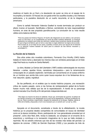 medimos el hastío de un final y la desolación de quien se mira en el espejo de lo
     incumplido y la traición. El fracaso de una gesta entre los caudillos locales y los intereses
     particulares, y la paulatina disolución de un sueño recurrente, el de la integración
     americana.

          Como lo señaló Hernando Valencia Goelkel la novela terminaba por producir un
     efecto inverso al buscado: Santificaba a Bolívar, eximiéndolo de toda responsabilidad
     humana, en aras de ese propósito grandilocuente. La conclusión de su nota resulta
     válida como balance del libro:

           “Para los países de América Hispana, El Sueño (de integración) es tan dañino y tan perverso
           como un mal amor: su no cumplimiento es causa de todas nuestras desdichas, su eventual
           realización es pretexto para todas las retóricas y asidero para sucesivas utopías de pacotilla.
           El que la figura de Bolívar gire en torno a esa tesis no logra deteriorar los logros de la novela.
           Pero la tesis es, en el mejor de los casos, superflua: el buen amor que resuma de El General
           en su laberinto hubiera bastado de sobra para la creación de ese Bolívar necesario y
           entrañable”41.



     La ficción de la historia
          Dos años antes otro novelista colombiano, Fernando Cruz Kronfly (1943) había
     tratado el mismo tema y abarcado los mismos días con similares personajes en el triste
     viaje final hacia su muerte en Santa Marta42 .

           La obra, titulada La Ceniza del Libertador (1987) estaba sobrecargada de recursos
     literarios —cartas, apartes líricos, narradores interpuestos— pero la rememoración
     compungida de un pasado esplendor, terminaba por concentrarse en el cuerpo enfermo
     de un hombre que vomita bilis como quien busca expulsar de sí los fantasmas de su
     mal: desunión, apatía, ingratitud.


           Se iba perfilando, en el análisis que la novela histórica propone, una recreación
     crítica de nuestro pasado, como si las formas de reinterpretación global de la ficción
     fuesen mucho más válidas que las de la especialización. A través de su personaje
     central marcaba Cruz Kronfly el fin del período independentista así:


           “Otra lógica se impone de ahora en adelante. Intuye que, terminadas las guerras, la estirpe de
           los héroes comienza a ser desplazada por la raza de los legisladores, hombres puntilludos de
           las íes. Raza novedosa, engominada, cargada de arabescos en la lengua. Sigilosa, atenta al
           brillo de la hebilla y dispuesta a morir si es necesario por un extraño ser: La Ley” (p. 202).



          Apoyada en el documento, socializada a través de la alfabetización, la novela
     histórica ya no proyecta ideales compartidos de comunidades en busca de identidad
     como en la época romántica. Ahora, participando de “una generalizada ansiedad por el
     presente”, como dice Noé Jitrik, revisa lo estatuido, se complace en el encanto de lo
     anacrónico y contribuye a la recreación imaginativa de lo que se halla olvidado o
     reprimido. No es extraño entonces que dos de las novelas más leídas del período: La
     tejedora de coronas (1982) de Germán Espinosa (1938) y Los pecados de Inés de



13
 