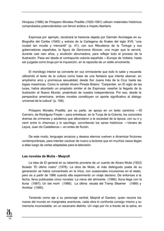 Hinojosa (1986) de Próspero Morales Pradilla (1920-1991) utilicen materiales históricos
     comprobados potenciándolos con fervor erótico e ímpetu libertario.


           Espinosa por ejemplo, recobrará la herencia dejada por Germán Arciniegas en su
     Biografía del Caribe (1945) y extraía de la Cartagena de finales del siglo XVII, “una
     ciudad tan inculta y mercantil” (p. 41), con sus filibusteros de la Tortuga y sus
     gobernadores españoles, la figura de Genoveva Alcocer, una mujer que le servirá,
     durante casi cien años, y erudición abrumadora, para reflejar todo el proceso de la
     Ilustración. Pasa así desde el contrapunto colonia española —Europa de Voltaire, hasta
     ser juzgada como bruja por la inquisición, en la rapsodia de un estilo envolvente.


           El monólogo interior se convierte en voz omnisciente que todo lo sabe y recuerda
     utilizando el texto de la cultura como base de una fantasía que intenta abarcar, en
     amplísimo arco y promiscua sexualidad, desde Sor Juana Inés de la Cruz hasta las
     logias masónicas. Como lo señaló Alvaro Pineda Botero: “Carpentier, en El siglo de las
     luces, había abordado un propósito similar al de Espinosa: reseñar la llegada de la
     ilustración al Nuevo Mundo, preámbulo de nuestra independencia. Por eso, desde la
     perspectiva americana, ambas novelas constituyen un aporte significativo al dialogo
     universal de la cultura” (p. 168).


          Próspero Morales Pradilla, por su parte, se apoya en un texto canónico —El
     Carnero, de Rodríguez Freyle— para entrelazar, en la Tunja de la Colonia, los conocidos
     dramas de crímenes y adulterios que alborotaron a la sociedad de la época, con su ir y
     venir entre lo chismoso y lo sacrílego, convirtiendo los seres históricos —Venero de
     Leyva, Juan de Castellanos— en entes de ficción.


           De este modo, lenguajes arcaicos y deseos eternos vuelven a dinamizar ficciones
     contemporáneas, para intentar cautivar de nuevo a lectores que en muchos casos llegan
     a ellas luego de verlas adaptadas para la televisión.


     Las novelas de Mutis - Maqroll
           La idea de El general en su laberinto proviene de un cuento de Alvaro Mutis (1923)
     titulado “El último rostro” (1978). La obra de Mutis, el más distinguido poeta de su
     generación se había concentrado en la lírica, con ocasionales incursiones en el relato,
     pero es a partir de 1986 cuando ella experimentó un viraje decisivo. De entonces a la
     fecha, lleva publicadas cinco novelas: La nieve del almirante (1986); Ilona llega con la
     lluvia (1987); Un bel morir (1988); La última escala del Tramp Steamer (1989) y
     Amirbar (1990).


         Teniendo como eje a su personaje central, Maqroll el Gaviero, quien recorre los
     mares del mundo en marginales aventuras, cada obra lo confronta consigo mismo y su
     memoria inconsolable, en un escenario distinto. Un viaje por río a través de la selva, en



14
 