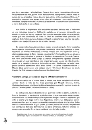 pos de un aserradero. La fundación en Panamá de un burdel con azafatas disfrazadas.
     Un contrabando de rifles, por los riscos de la cordillera. Testigo mudo, ante un barco en
     ruinas, de una arrasadora historia de amor que culmina en los raudales del Orinoco. Y
     gambusino, buscando en el agua o en las minas, el oro evasivo. Lo acompañan en tales
     empresas, siempre insensatas, mujeres que restablecen su comunicación con el mundo
     a través de la dicha de los sentidos.


          Aun cuando el esquema de esos encuentros se reitera en cada libro, la intensidad
     de una naturaleza tropical es hábilmente captada por el narrador otorgándole una
     exaltación final a sus dolores y lacerías. Esta postrera revelación sobre sí mismo es más
     válida que otra peculiaridad de Mutis: su afán de confrontar tales peripecias con
     capítulos de la historia europea, leídos por Maqroll en planchones y tugurios, los cuales
     actúan como espejo oblicuo sobre sus actuales fracasos.


           De todos modos, la exuberancia de un paisaje atrapado con pulso firme, “desde las
     tierras bajas de clima ardiente y vegetación desorbitada, hasta las cumbres de la sierra,
     recorridas por nieblas desbocadas y vientos helados, con una vegetación enana y
     atormentados árboles de flores vistosas e inquietantes” (Amirbar) termina por relegar a
     un esotérico segundo plano la gesta de la Vendée o el asesinato del Duque de Orleans.
     Los vasos comunicantes entre Europa y América, entre presente y pasado, confieren,
     sin embargo, un aura legendaria a este singular personaje, uno de los más atrayentes
     dentro de la narrativa colombiana de los últimos años. Alguien que ha hecho carne
     propia los versos de Mallarme en su “Brisa Marina” : “Je Partirai ¡Steamer Balancant Ta
     Mature, Léve L’ancre pour une e     xotique nature! / Un Ennui, Désolé par les cruels
     Espoirs, /Je Croit encore A L’Adieu Supreme Des Mouchoirs /”.


     Caballero, Vallejo, González: de Bogotá a Medellín sin retorno
         Esta conciencia de la novela sobre sí misma, que Mutis ejemplariza al final de
     Amirbar dando la lista de los libros preferidos por Maqroll: Simenon, Celine,
     Chateaubriand, puede extenderse también a la siguiente generación, como es el caso de
     Antonio Caballero (1945) y su obra Sin remedio (1984).


          Su protagonista, Ignacio Escobar, lo que quiere es escribir un poema. Ante ello no
     importa demasiado ni su relamida familia bogotana ni sus igualmente convencionales
     compañeros de izquierda ni tampoco las apetecidas amigas, caleñas o bogotanas, que
     entre el alcohol y la droga vuelven más flagrante su cinismo. Las 500 páginas son un
     exceso pero hay algo tan certero en sus diálogos exasperantes y algo tan atroz de las
     descripciones nocturnas de Bogotá que es, por cierto, el absurdo máximo del poema lo
     que contribuye a darle algo de frescura a esa caída en la nada. Al humor feroz de ese
     grotesco desmesurado. Sin embargo, detrás de todo ello brilla el dolor.

          “Bogotá es triste, sí, pero de otra manera. Una tristeza fría, de atmósfera aciaga, de ciudad
          aplastada por el peso del cielo en lo más alto de la cordillera, en lo más lejos. Una tristeza




15
 