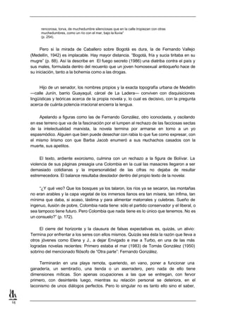 rencorosa, torva, de muchedumbre silenciosas que en la calle tropiezan con otras
          muchedumbres, como un río con el mar, bajo la lluvia”
          (p. 254).


          Pero si la mirada de Caballero sobre Bogotá es dura, la de Fernando Vallejo
     (Medellín, 1942) es implacable. Hay mayor distancia. “Bogotá, fría y sucia tiritaba en su
     mugre” (p. 88). Así la describe en El fuego secreto (1986) una diatriba contra el país y
     sus males, formulada dentro del recuento que un joven homosexual antioqueño hace de
     su iniciación, tanto a la bohemia como a las drogas.


          Hijo de un senador, los nombres propios y la exacta topografía urbana de Medellín
     —calle Junín, barrio Guayaquil, cárcel de La Ladera— conviven con disquisiciones
     lingüísticas y teóricas acerca de la propia novela y, lo cual es decisivo, con la pregunta
     acerca de cuánta potencia irracional encierra la lengua.

         Apelando a figuras como las de Fernando González, otro iconoclasta, y oscilando
     en ese terreno que va de la fascinación por el lumpen al rechazo de las facciosas sectas
     de la intelectualidad marxista, la novela termina por armarse en torno a un yo
     espasmódico. Alguien que bien puede desechar con rabia lo que fue como expresar, con
     el mismo lirismo con que Barba Jacob enumeró a sus muchachos casados con la
     muerte, sus apetitos.

          El texto, ardiente exorcismo, culmina con un rechazo a la figura de Bolívar. La
     violencia de sus páginas presagia una Colombia en la cual las masacres llegaron a ser
     demasiado cotidianas y la impersonalidad de las cifras no dejaba de resultar
     estremecedora. El balance resultaba desolador dentro del propio texto de la novela:


          “¿Y qué veo? Que los bosques ya los talaron, los ríos ya se secaron, las montañas
     no eran arables y la capa vegetal de los inmersos llanos era tan mísera, tan ínfima, tan
     mínima que daba, si acaso, lástima y para alimentar matorrales y culebras. Sueño de
     ingenuo, ilusión de pobre, Colombia nada tiene: sólo el partido conservador y el liberal, o
     sea tampoco tiene futuro. Pero Colombia que nada tiene es lo único que tenemos. No es
     un consuelo?” (p. 172).

          El cierre del horizonte y la clausura de falsas expectativas es, quizás, un alivio:
     Termina por enfrentar a los seres con ellos mismos. Quizás sea ésta la razón que lleva a
     otros jóvenes como Elena y J., a dejar Envigado e irse a Turbo, en una de las más
     logradas novelas recientes: Primero estaba el mar (1983) de Tomás González (1950)
     sobrino del mencionado filósofo de “Otra parte”: Fernando González.

          Terminarán en una playa remota, queriendo, en vano, poner a funcionar una
     ganadería, un sembradío, una tienda o un aserradero, pero nada de ello tiene
     dimensiones míticas. Son apenas ocupaciones a las que se entregan, con fervor
     primero, con desinterés luego, mientras su relación personal se deteriora, en el
     laconismo de unos diálogos perfectos. Pero lo singular no es tanto ello sino el saber,


16
 