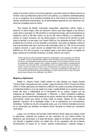 desde el comienzo mismo y en forma progresiva, que estos serán los últimos días de un
     hombre. Que sus reflexiones sobre el mar o las palmas, y su vitalismo antiintelectualista,
     no es un programa. Es la sencillez inmediata de la vida misma en contrapunto con su
     anterior aturdimiento estruendoso. Es la elementalidad aparente de sus relaciones con
     seres tan complejos como él mismo.

          “Esa mezcla de literato, anarquista, izquierdista, negociante, colono, hippie, y
     bohemio no tenía ningún chico de sobrevivir. Mucho que haya llegado a los treinta y
     cuatro años a que llegó” (p. 68) escribirá un corresponsal amigo, pero la brevedad de su
     existencia, como la del libro mismo, no es por ello menos intensa, y su sobriedad no
     carece, en ningún momento, de una eficaz poesía: La misma de El coronel no tiene
     quien le escriba o la que logró Luis Fayad (1945) en Los parientes de Ester (1978). La
     parábola de un hombre, a la vez sensible y consciente, “que cada vez llegaba a sitios en
     que se encontraba más solo y se hacía más vulnerable y libre” (p. 100). En el cual cariño
     y lejanía conviven, y quien asume su soledad final como la carga y el alivio que en
     definitiva es. Por ello se opone, y se resigna luego a que Elena cerque un pedazo de
     playa, celosa de su intimidad: El paraíso, si existe, está en uno mismo:

          “Venía huyendo de cierta racionalidad oprobiosa, esterilizadora, como la gasolina, el arribismo
          y el asfalto. Por eso, precisamente, odiaba el cerco de Elena, pues era la caricatura de una
          caricatura, una lamentable muestra de lo que puede llegar a ser la actividad humana; por eso
          se exasperaba cuando cortaban mal la madera, porque era como doblar innecesariamente
          una locura –la muerte del árbol– sumergiéndolo a él en un torbellino ridículo de insensatez y
          muerte. Cuando se perdía un animal no se ofuscaba tanto por la plata que valía, y solo en
          menor medida porque la finca, como negocio, no avanzara; sencillamente soñó alguna vez
          con tener los potreros llenos de ganado saludable, un sueño natural, al fin y al cabo, de querer
          que las cosas crezcan y se multipliquen” (pp. 96-97).



     Mujeres y diplomacia
           Rafael H., Moreno Durán (1946) publicó en esta década una trilogía titulada
     “Femina Suite” compuesta por tres novelas” Juego de Damas (1977); El toque de Diana
     (1981) y Finale capriccioso con Madonna (1983) en las cuales una prosa enrarecida por
     lo intelectual profana y a la vez exalta a la mujer, cuestionándola en su ascenso social a
     través del sexo y mitificándola en el hermetismo de su cuerpo. Juegue con las
     categorías de “Matriarcas”, “Mandarinas” o “Meninas”, o utilice combativas metáforas
     guerreras, para la interminable batalla de los sexos, siempre hay en ellas una inteligente
     acumulación verbal que satura el tema hasta el exceso, trátase de los –salones
     galantes– literarios, de la estrategia militar, o de la arquitectura con connotaciones
     simbólicas. También se da allí una parodia culta, que si en Antonio Caballero proviene
     de su admiración por Nabokov en Moreno Durán recuerda su interés por narradores
     como Musil.

          Luego, con Los felinos del Canciller (1987) Moreno Durán dirige sus dardos, hacia
     la diplomacia, contando los avatares de tres miembros de una misma familia, los
     Barahona, que usufructúan, a lo largo del tiempo, cargos en el exterior, uniendo política
     con filosofía y legalidad jurídica con hablar bien. El tan vapuleado mito de la Atenas
     Suramericana se trueca en un irónico “apenas sudamericana”, mientras intrigas y



17
 