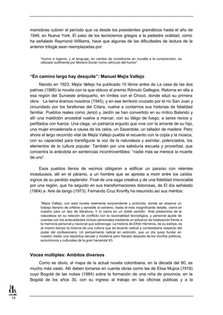 maniobras cubren el período que va desde los presidentes gramáticos hasta el año de
     1949, en Nueva York. El paso de los tecnicismos griegos a la pedestre oralidad, como
     ha señalado Raymond Williams, hace que algunas de las dificultades de lectura de la
     anterior trilogía sean reemplazadas por:

           “humor e ingenio, y el lenguaje, en cambio de constituirse en muralla a la comprensión, es
           utilizado sutilmente por Moreno Durán como vehículo del humor”.



     “En camino largo hay desquite”: Manuel Mejía Vallejo
           Nacido en 1923, Mejía V   allejo ha publicado 15 libros antes de La casa de las dos
     palmas (1988) la novela con la que obtuvo el premio Rómulo Gallegos. Retorna en ella a
     esa región del Suroeste antioqueño, en límites con el Chocó, donde situó su primera
     obra: La tierra éramos nosotros (1945), y en ese territorio cruzado por el río San Juan y
     circundado por los farallones del Cítara, vuelve a contarnos sus historias de fatalidad
     familiar. Pueblos reales como Jericó y Jardín se han convertido en su mítico Balandú y
     allí una maldición ancestral vuelve a marcar, con su látigo de fuego, a seres recios y
     perfilados con fuerza: Una ciega, un patriarca erguido que vive con la amante de su hijo,
     una mujer encadenada a causa de los celos, un Sacerdote, un tallador de madera. Pero
     ahora el largo recorrido vital de Mejía Vallejo puebla el recuento con la copla y la música,
     con su capacidad para transfigurar la voz de la naturaleza y asimilar, potenciados, los
     elementos de la cultura popular. También por una sabiduría escueta y proverbial, que
     concentra la anécdota en sentencias incontrovertibles: “nadie más se merece la muerte
     de uno”.

          Esos pueblos llenos de vecinos obligaron a edificar un paraíso con relentes
     incestuosos, allí en el páramo, a un hombre que se apresta a morir entre los caídos
     signos de su perdido esplendor. Final de una saga creativa y de una fidelidad irrevocable
     por una región, que ha seguido en sus transformaciones dolorosas, de El día señalado
     (1964) a Aire de tango (1973), Fernando Cruz Kronfly ha resumido así sus méritos:

           “Mejía Vallejo, con esta novela realmente sorprendente y profunda, donde se observa un
           trabajo literario de orfebre y sensible al extremo, hasta el más insignificante detalle, cierra en
           nuestro país un tipo de literatura. Y lo cierra en un doble sentido: final predominio de la
           naturaleza en su relación de conflicto con la racionalidad tecnológica, y personal ajuste de
           cuentas con los antecedentes incluso personales mediante un esfuerzo de totalización frente a
           la memoria personal y nacional que sobrecoge. La historia de Efrén Herreros, de su estirpe, es
           al mismo tiempo la historia de una cultura que se levanta radical y contestataria respecto del
           poder del confesionario. Un pensamiento radical en extinción, que un día quiso fundar en
           nuestro medio una república secular y moderna pero fracasó después de los triunfos políticos,
           económicos y culturales de la gran hacienda”43.



     Voces múltiples: Ambitos diversos
         Como es obvio, el mapa de la actual novela colombiana, en la década del 80, es
     mucho más vasto. Allí deben tomarse en cuenta obras como las de Elisa Mujica (1918)
     cuyo Bogotá de las nubes (1984) sobre la formación de una niña de provincia, en la
     Bogotá de los años 30, con su ingreso al trabajo en las oficinas públicas y a la



18
 