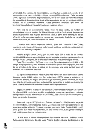 universidad, trae consigo la modernización, con ímpetus sociales, del período. O el
     exuberante mural barroco de Héctor Rojas Herazo (1921) quien con Celia se pudre
     (1986) logra que su memoria de pintor recobre, uno a uno, todos los elementos míticos
     de un pueblo de la costa vistos desde el intrascendente hoy de un empleado público
     hundido en la burocracia bogotana. Puede pensarse, entonces, que todos los
     provincianos anclados en la capital mantienen vivas sus raíces.

          Pero esto no es generalizable. Otros, desde la costa caribe, se hunden en
     intransferibles mundos propios. Así Marvel Moreno publica En diciembre llegaban las
     brisas (1987) donde tres mujeres definen sus vidas, a partir de la Barranquilla de los
     años 40, en la progresiva conciencia con que van asumiendo, desde la voz narrativa
     instalada en París, los condicionamientos del medio.

          O Ramón Illán Bacca, ingenioso cronista, quien con Deborah Cruel (1990)
     incursiona en la novela, divirtiéndose en la reconstrucción de un nido de espías nazis en
     la Barranquilla de la segunda guerra.

           Roberto Burgos Cantor (1948), por su parte, logra con el Patio de los vientos
     perdidos (1984) integrar una polifonía de voces, boxeador, prostituta, seres anacrónicos
     de la ya vetusta Cartagena, en la renovadora intensidad de sus monólogos críticos.
           David Sánchez Juliao (1945) con obras como Pero sigo siendo el rey (1983) o Mi
     sangre aunque plebeya (1986) mantiene un oído alerta para la música popular, más allá
     de los enredos de la trama, o cultiva, en la segunda, una sátira puntual sobre el
     arribismo y la nueva clase ejecutiva.

          Su rapidez inmediatista se hace mucho más morosa en casos como el de Jaime
     Manrique Ardila (1949) quien con Oro colombiano (1985) vuelve a establecer el
     contrapunto Barranquilla-Bogotá en torno al auge marimbero, siendo resueltos, de modo
     más feliz, los primeros personajes y el proverbial carnaval de la ciudad que la segunda
     parte, con sus pretenciosas elucubraciones en torno al poder central.

           Bogotá, en cambio, es captado por José Luis Díaz Granados (1946) en Las Puertas
     del infierno (1985) con toda su sordidez prostibularia, que no excluye el humor, a través
     de la paradójica novela de formación de un escritor, José Kristian, que mezcla mujeres y
     libros con singular desparpajo.

           Juan José Hoyos (1953) inicia con Tuyo es mi corazón (1984) la nueva saga del
     Medellín moderno, entremezclando música y adolescencia dentro del escenario que se
     volverá proverbial: el barrio. El mismo que años más tarde Víctor Gaviria (1955) con El
     pleito que no duró nada (1991) abordara, en otro estrato social, sustituyendo balada por
     rock y diálogo por violencia indiscriminada.


          De este modo la novela contemporánea en Colombia, de Oscar Collazos a Marco
     Tulio Aguilera Garramuño, de Alba Lucía Angel a Gustavo Alvarez Gardeazábal, y de



19
 