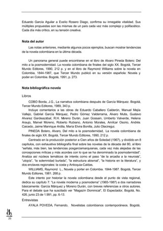 Eduardo García Aguilar a Evelio Rosero Diago, confirma su innegable vitalidad. Sus
     múltiples propuestas son las mismas de un país cada vez más complejo y polifacético.
     Cada día más crítico, en su tensión creativa.


     Nota del autor
          Las notas anteriores, mediante algunos pocos ejemplos, buscan mostrar tendencias
     de la novela colombiana en la última década.

          Un panorama general puede encontrarse en el libro de Alvaro Pineda Botero: Del
     mito a la posmodernidad. La novela colombiana de finales del siglo XX. Bogotá, Tercer
     Mundo Editores, 1990, 212 p. y en el libro de Raymond Williams sobre la novela en
     Colombia, 1844-1987, que Tercer Mundo publicó en su versión española: Novela y
     poder en Colombia. Bogotá, 1991, p. 273.


     Nota bibliográfica novela

     Libros
           COBO Borda, J.G., La narrativa colombiana después de García Márquez. Bogotá,
     Tercer Mundo Editores, 1989, 343 p.
           Incluye comentarios a las obras de Eduardo Caballero Calderón, Manuel Mejía
     Vallejo, Gabriel García Márquez, Pedro Gómez Valderrama, Alvaro Mutis, Gustavo
     Alvarez Gardeazábal, R.H. M     oreno Durán, Juan Gossain, Umberto Valverde, Helena
     Araujo, Marvel Moreno, Roberto Rubiano, Antonio Morales, Amílcar Osorio, Andrés
     Caicedo, Jaime Manrique Ardila, María Elvira Bonilla, Julio Olaciregui.
           PINEDA Botero, Alvaro, Del mito a la posmodernidad, La novela colombiana de
     finales de siglo XX. Bogotá, Tercer Mundo Editores, 1990, 212 p.
           Centrado en la producción posterior a Cien años de Soledad (1967), y dividido en 8
     capítulos, con exhaustiva bibliografía final sobre las novelas de la década del 80, el libro
     “señala, más bien, las tendencias posgarciamarquianas, cada vez más alejadas de las
     concepciones míticas y más acordes con lo que se ha denominado la posmodernidad”.
     Analiza así núcleos temáticos de interés como el paso “de la arcadia a la neurosis”,
     “utopía”, “la solemnidad burlada”, “la estructura abismal”, “la historia en la literatura”, y
     dos enclaves regionales: la costa y Antioquia-Caldas.
           WILLIAMS, Raymond L., Novela y porter en Colombia. 1844-1987. Bogotá, Tercer
     Mundo Editores, 1981. 268 p.
           Este intento por historiar la novela colombiana desde el punto de vista regional,
     dedica su capítulo 7: “La novela moderna y posmoderna” (1965-1987) a dos narradores
     básicamente: García Márquez y Moreno Durán, con breves referencias a otros autores.
     Para el debate que ha suscitado ver “Magazín Dominical”, El Espectador, Bogotá, No.
     426, junio 23 de 1.991, pp. 6-13.
     Entrevistas
          AYALA POVEDA, Fernando, Novelistas colombianos contemporáneos. Bogotá,



20
 