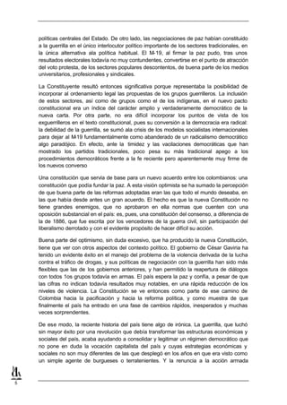 políticas centrales del Estado. De otro lado, las negociaciones de paz habían constituido
    a la guerrilla en el único interlocutor político importante de los sectores tradicionales, en
    la única alternativa ala política habitual. El M-19, al firmar la paz pudo, tras unos
    resultados electorales todavía no muy contundentes, convertirse en el punto de atracción
    del voto protesta, de los sectores populares descontentos, de buena parte de los medios
    universitarios, profesionales y sindicales.

    La Constituyente resultó entonces significativa porque representaba la posibilidad de
    incorporar al ordenamiento legal las propuestas de los grupos guerrilleros. La inclusión
    de estos sectores, así como de grupos como el de los indígenas, en el nuevo pacto
    constitucional era un índice del carácter amplio y verdaderamente democrático de la
    nueva carta. Por otra parte, no era difícil incorporar los puntos de vista de los
    exguerrilleros en el texto constitucional, pues su conversión a la democracia era radical:
    la debilidad de la guerrilla, se sumó ala crisis de los modelos socialistas internacionales
    para dejar al M -19 fundamentalmente como abanderado de un radicalismo democrático
    algo paradójico. En efecto, ante la timidez y las vacilaciones democráticas que han
    mostrado los partidos tradicionales, poco pesa su más tradicional apego a los
    procedimientos democráticos frente a la fe reciente pero aparentemente muy firme de
    los nuevos converso

    Una constitución que servía de base para un nuevo acuerdo entre los colombianos: una
    constitución que podía fundar la paz. A esta visión optimista se ha sumado la percepción
    de que buena parte de las reformas adoptadas eran las que todo el mundo deseaba, en
    las que había desde antes un gran acuerdo. El hecho es que la nueva Constitución no
    tiene grandes enemigos, que no aprobaron en ella normas que cuenten con una
    oposición substancial en el país: es, pues, una constitución del consenso, a diferencia de
    la de 1886, que fue escrita por los vencedores de la guerra civil, sin participación del
    liberalismo derrotado y con el evidente propósito de hacer difícil su acción.

    Buena parte del optimismo, sin duda excesivo, que ha producido la nueva Constitución,
    tiene que ver con otros aspectos del contexto político. El gobierno de César Gaviria ha
    tenido un evidente éxito en el manejo del problema de la violencia derivada de la lucha
    contra el tráfico de drogas, y sus políticas de negociación con la guerrilla han sido más
    flexibles que las de los gobiernos anteriores, y han permitido la reapertura de diálogos
    con todos 1os grupos todavía en armas. El país espera la paz y confía, a pesar de que
    las cifras no indican todavía resultados muy notables, en una rápida reducción de los
    niveles de violencia. La Constitución se ve entonces como parte de ese camino de
    Colombia hacia la pacificación y hacia la reforma política, y como muestra de que
    finalmente el país ha entrado en una fase de cambios rápidos, inesperados y muchas
    veces sorprendentes.

    De ese modo, la reciente historia del país tiene algo de irónica. La guerrilla, que luchó
    sin mayor éxito por una revolución que debía transformar las estructuras económicas y
    sociales del país, acaba ayudando a consolidar y legitimar un régimen democrático que
    no pone en duda la vocación capitalista del país y cuyas estrategias económicas y
    sociales no son muy diferentes de las que desplegó en los años en que era visto como
    un simple agente de burgueses o terratenientes. Y la renuncia a la acción armada



5
 