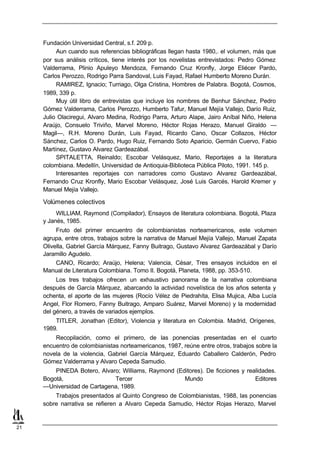 Fundación Universidad Central, s.f. 209 p.
          Aun cuando sus referencias bibliográficas llegan hasta 1980,. el volumen, más que
     por sus análisis críticos, tiene interés por los novelistas entrevistados: Pedro Gómez
     Valderrama, Plinio Apuleyo Mendoza, Fernando Cruz Kronfly, Jorge Eliécer Pardo,
     Carlos Perozzo, Rodrigo Parra Sandoval, Luis Fayad, Rafael Humberto Moreno Durán.
          RAMIREZ, Ignacio; Turriago, Olga Cristina, Hombres de Palabra. Bogotá, Cosmos,
     1989, 339 p.
          Muy útil libro de entrevistas que incluye los nombres de Benhur Sánchez, Pedro
     Gómez Valderrama, Carlos Perozzo, Humberto Tafur, Manuel Mejía Vallejo, Darío Ruiz,
     Julio Olaciregui, Alvaro Medina, Rodrigo Parra, Arturo Alape, Jairo Aníbal Niño, Helena
     Araújo, Consuelo Triviño, Marvel Moreno, Héctor Rojas Herazo, Manuel Giraldo —
     Magil—, R.H. Moreno Durán, Luis Fayad, Ricardo Cano, Oscar Collazos, Héctor
     Sánchez, Carlos O. Pardo, Hugo Ruiz, Fernando Soto Aparicio, Germán Cuervo, Fabio
     Martínez, Gustavo Alvarez Gardeazábal.
          SPITALETTA, Reinaldo; Escobar Velásquez, Mario, Reportajes a la literatura
     colombiana. Medellín, Universidad de Antioquia-Biblioteca Pública Piloto, 1991. 145 p.
          Interesantes reportajes con narradores como Gustavo Alvarez Gardeazábal,
     Fernando Cruz Kronfly, Mario Escobar Velásquez, José Luis Garcés, Harold Kremer y
     Manuel Mejía Vallejo.

     Volúmenes colectivos
          WILLIAM, Raymond (Compilador), Ensayos de literatura colombiana. Bogotá, Plaza
     y Janés, 1985.
          Fruto del primer encuentro de colombianistas norteamericanos, este volumen
     agrupa, entre otros, trabajos sobre la narrativa de Manuel Mejía Vallejo, Manuel Zapata
     Olivella, Gabriel García Márquez, Fanny Buitrago, Gustavo Alvarez Gardeazábal y Darío
     Jaramillo Agudelo.
          CANO, Ricardo; Araújo, Helena; Valencia, César, Tres ensayos incluidos en el
     Manual de Literatura Colombiana. Tomo II. Bogotá, Planeta, 1988, pp. 353-510.
          Los tres trabajos ofrecen un exhaustivo panorama de la narrativa colombiana
     después de García Márquez, abarcando la actividad novelística de los años setenta y
     ochenta, el aporte de las mujeres (Rocío Vélez de Piedrahíta, Elisa Mujica, Alba Lucía
     Angel, Flor Romero, Fanny Buitrago, Amparo Suárez, Marvel Moreno) y la modernidad
     del género, a través de variados ejemplos.
         TITLER, Jonathan (Editor), Violencia y literatura en Colombia. Madrid, Orígenes,
     1989.
         Recopilación, como el primero, de las ponencias presentadas en el cuarto
     encuentro de colombianistas norteamericanos, 1987, reúne entre otros, trabajos sobre la
     novela de la violencia, Gabriel García Márquez, Eduardo Caballero Calderón, Pedro
     Gómez Valderrama y Alvaro Cepeda Samudio.
         PINEDA Botero, Alvaro; Williams, Raymond (Editores). De ficciones y realidades.
     Bogotá,                 Tercer                  Mundo                      Editores
     —Universidad de Cartagena, 1989.
         Trabajos presentados al Quinto Congreso de Colombianistas, 1988, las ponencias
     sobre narrativa se refieren a Alvaro Cepeda Samudio, Héctor Rojas Herazo, Marvel


21
 