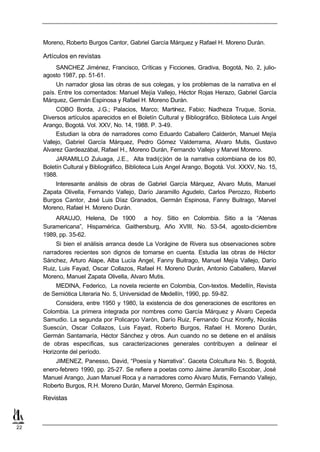 Moreno, Roberto Burgos Cantor, Gabriel García Márquez y Rafael H. Moreno Durán.

     Artículos en revistas
         SANCHEZ Jiménez, Francisco, Críticas y Ficciones, Gradiva, Bogotá, No. 2, julio-
     agosto 1987, pp. 51-61.
          Un narrador glosa las obras de sus colegas, y los problemas de la narrativa en el
     país. Entre los comentados: Manuel Mejía Vallejo, Héctor Rojas Herazo, Gabriel García
     Márquez, Germán Espinosa y Rafael H. Moreno Durán.
          COBO Borda, J.G.; Palacios, Marco; Martínez, Fabio; Nadheza Truque, Sonia,
     Diversos artículos aparecidos en el Boletín Cultural y Bibliográfico, Biblioteca Luis Angel
     Arango, Bogotá. Vol. XXV, No. 14, 1988. P. 3-49.
          Estudian la obra de narradores como Eduardo Caballero Calderón, Manuel Mejía
     Vallejo, Gabriel García Márquez, Pedro Gómez Valderrama, Alvaro Mutis, Gustavo
     Alvarez Gardeazábal, Rafael H., Moreno Durán, Fernando Vallejo y Marvel Moreno.
          JARAMILLO Zuluaga, J.E., Alta tradi(c)ión de la narrativa colombiana de los 80,
     Boletín Cultural y Bibliográfico, Biblioteca Luis Angel Arango, Bogotá. Vol. XXXV, No. 15,
     1988.
         Interesante análisis de obras de Gabriel García Márquez, Alvaro Mutis, Manuel
     Zapata Olivella, Fernando Vallejo, Darío Jaramillo Agudelo, Carlos Perozzo, Roberto
     Burgos Cantor, José Luis Díaz Granados, Germán Espinosa, Fanny Buitrago, Marvel
     Moreno, Rafael H. Moreno Durán.
         ARAUJO, Helena, De 1900 a hoy. Sitio en Colombia. Sitio a la “Atenas
     Suramericana”, Hispamérica. Gaithersburg, Año XVIII, No. 53-54, agosto-diciembre
     1989, pp. 35-62.
          Si bien el análisis arranca desde La Vorágine de Rivera sus observaciones sobre
     narradores recientes son dignos de tomarse en cuenta. Estudia las obras de Héctor
     Sánchez, Arturo Alape, Alba Lucía Angel, Fanny Buitrago, Manuel Mejía Vallejo, Darío
     Ruiz, Luis Fayad, Oscar Collazos, Rafael H. Moreno Durán, Antonio Caballero, Marvel
     Moreno, Manuel Zapata Olivella, Alvaro Mutis.
         MEDINA, Federico, La novela reciente en Colombia, Con-textos. Medellín, Revista
     de Semiótica Literaria No. 5, Universidad de Medellín, 1990, pp. 59-82.
          Considera, entre 1950 y 1980, la existencia de dos generaciones de escritores en
     Colombia. La primera integrada por nombres como García Márquez y Alvaro Cepeda
     Samudio. La segunda por Policarpo Varón, Darío Ruiz, Fernando Cruz Kronfly, Nicolás
     Suescún, Oscar Collazos, Luis Fayad, Roberto Burgos, Rafael H. Moreno Durán,
     Germán Santamaría, Héctor Sánchez y otros. Aun cuando no se detiene en el análisis
     de obras específicas, sus caracterizaciones generales contribuyen a delinear el
     Horizonte del período.
         JIMENEZ, Panesso, David, “Poesía y Narrativa”. Gaceta Colcultura No. 5, Bogotá,
     enero-febrero 1990, pp. 25-27. Se refiere a poetas como Jaime Jaramillo Escobar, José
     Manuel Arango, Juan Manuel Roca y a narradores como Alvaro Mutis, Fernando Vallejo,
     Roberto Burgos, R.H. Moreno Durán, Marvel Moreno, Germán Espinosa.

     Revistas



22
 