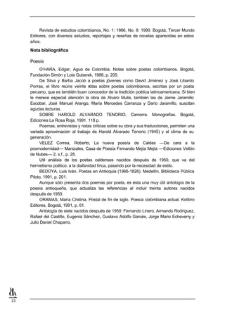 Revista de estudios colombianos, No. 1: 1986, No. 8: 1990. Bogotá, Tercer Mundo
     Editores, con diversos estudios, reportajes y reseñas de novelas aparecidas en estos
     años.

     Nota bibliográfica

     Poesía
           O’HARA, Edgar, Agua de Colombia. Notas sobre poetas colombianos. Bogotá,
     Fundación Simón y Lola Guberek, 1988, p. 205.
           De Silva y Barba Jacob a poetas jóvenes como David Jiménez y José Libardo
     Porras, el libro reúne veinte n  otas sobre poetas colombianos, escritas por un poeta
     peruano, que es también buen conocedor de la tradición poética latinoamericana. Si bien
     le merece especial atención la obra de Alvaro Mutis, también las de Jaime Jaramillo
     Escobar, José Manuel Arango, María Mercedes Carranza y Darío Jaramillo, suscitan
     agudas lecturas.
           SOBRE HAROLD ALVARADO TENORIO, Camorra. Monografías. Bogotá,
     Ediciones La Rosa Roja, 1991. 118 p.
           Poemas, entrevistas y notas críticas sobre su obra y sus traducciones, permiten una
     variada aproximación al trabajo de Harold Alvarado Tenorio (1945) y al clima de su
     generación.
           VELEZ Correa, Roberto, La nueva poesía de Caldas —De cara a la
     posmodernidad— Manizales, Casa de Poesía Fernando Mejía Mejía —Ediciones Vellón
     de Nubes— 2, s.f., p. 28.
           Util análisis de los poetas caldenses nacidos después de 1950, que va del
     hermetismo poético, a la diafanidad lírica, pasando por la necesidad de estilo.
           BEDOYA, Luis Iván, Poetas en Antioquia (1966-1826). Medellín, Biblioteca Pública
     Piloto, 1991, p. 201.
           Aunque sólo presenta dos poemas por poeta, es ésta una muy útil antología de la
     poesía antioqueña, que actualiza las referencias al incluir treinta autores nacidos
     después de 1950.
           ORAMAS, María Cristina, Postal de fin de siglo. Poesía colombiana actual. Kolibro
     Editores, Bogotá, 1991, p. 61.
           Antología de siete nacidos después de 1950: Fernando Linero, Armando Rodríguez,
     Rafael del Castillo, Eugenia Sánchez, Gustavo Adolfo Garcés, Jorge Mario Echeverry y
     Julio Daniel Chaparro.




23
 