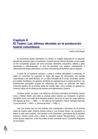 Capítulo 8
    El Teatro: Las últimas décadas en la producción
    teatral colombiana
                                                                          Carlos José Reyes



         El movimiento teatral colombiano ha tenido un notable desarrollo en la segunda
    década del presente siglo y en particular, durante las tres últimas décadas, en las cuales
    se han consolidado grupos, así como escuelas, festivales, encuentros, talleres y giras
    nacionales e internacionales, lo que ha permitido una positiva confrontación e
    intercambio del teatro colombiano con otros movimientos de América Latina y España.

         A partir de un quehacer empírico, y pese a muchas dificultades y carencias, el
    teatro en Colombia ha superado la etapa del juego de aficionados, del sainete
    costumbrista y del teatro literario, sin un claro concepto de la acción dramática, escrito
    por poetas, novelistas y en general, escritores sin experiencia en la praxis escénica. Las
    motivaciones principales surgían de influencias de moda, en particular del teatro
    comercial español de la primera mitad de nuestro siglo, como sucedió en general en
    América Latina con la influencia de autores como Benavente y Casona.

          También existió, es cierto, una influencia del lirismo dramático de Federico García
    Lorca y Rafael Alberti, pero ésta se produjo sobre autores que ensayaron el género
    dramático como una parte de la literatura poética, como fue el caso de Jorge Zalamea
    (“El regreso de Eva”, —1926— o: “El rapto de las Sabinas”); Arturo Camacho Ramírez
    (“Luna de arena” —1943— y “Doncel de amor” —1945—).

         Hay que anotar que los dos autores más importantes y fecundos de la primera
    mitad de nuestro siglo, Antonio Alvarez Lleras y Luis Enrique Osorio, se vincularon al
    teatro no sólo como autores, sino también como directores y promotores de la actividad
    escénica. Alvarez Lleras creó y dirigió la compañía teatral “Renacimiento”, y Osorio,
    varios grupos escénicos, entre los cuales el más constante fue la “Compañía Bogotana
    de Comedias”.




1
 