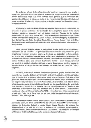 Sin embargo, a fines de los años cincuenta, surgió un movimiento más amplio y
    ambicioso que abarca los más diversos aspectos de la producción del espectáculo
    teatral. Esta nueva etapa tuvo varios factores en su génesis, que le permitieron dar
    pasos más sólidos en la búsqueda tanto de las herramientas técnicas del trabajo del
    actor, como en la dirección, escenográfica y demás aspectos del lenguaje mixto y
    complejo del teatro.

          Entre esos factores cabe destacar las escuelas de arte dramático, los festivales, la
    creación de grupos estables y la vinculación de un importante sector de la cultura
    (artistas, escritores, dirigentes) con el trabajo escénico. Figuras de la política,
    intelectuales del grupo de la revista “Mito”, dirigida por el poeta y ensayista Jorge Gaitán
    Durán, pintores como Enrique Grau, David Manzur, Alejandro Obregón y músicos como
    Luis Carlos Figueroa, Fabio González Zuleta, Roberto Pineda Duque y más tarde Blas
    Emilio Atehortúa, contribuyeron al desarrollo de un arte interdisciplinario más complejo y
    enriquecedor.

         Estos distintos aspectos vienen a consolidarse a fines de los años cincuentas y
    comienzos de los sesentas. Los primeros festivales nacionales adquirieron una gran
    importancia, reunieron a muchos actores y directores que trabajaban en forma aislada
    en la radio y en la naciente televisión y que tenían plena conciencia de la necesidad de
    convertir una actividad hasta el momento empírica y aficionado de los actores —que por
    demás montaban obras sólo como un divertimiento familiar— en un trabajo profesional
    de un nivel de calidad, a la altura del que se venía desarrollando en otros países de
    América Latina, como podían ser las naciones del Cono Sur, en particular Chile y
    Argentina.

         En efecto, la influencia de estos países sobre personas, grupos e instituciones, fue
    evidente. Las escuelas de teatro en formación, tanto en Bogotá como en Cali, constatan
    que el avance de la enseñanza y la práctica teatral independiente en Chile y Argentina
    podía ser tenido en cuenta para un mejor desarrollo de nuestra propia experiencia. Uno
    de los primeros gestores de la Escuela Nacional de Arte Dramático, en la década de los
    años cincuenta, anexa al teatro Colón de Bogotá, fue don Juan Peñalosa. En un artículo
    que escribió por aquella época, habla de cómo se inspiró para crear la Escuela de Arte
    Dramático en la evolución que para entonces tenía el teatro chileno. La idea le vino
    desde que estuvo en Chile, entre los años 1942 y 1945, al conocer el teatro experimental
    creado por Pedro de la Barra, una de las más recias personalidades del teatro en
    América Latina en el siglo XX.

         La fundación de la escuela se decidió cuando Juan Peñalosa fue nombrado director
    del Teatro Colón, en 1950, siendo Ministro de Educación Manuel Mosquera Garcés y
    director de Extensión Cultural el doctor Carlos López Narváez. La escuela fue
    inaugurada el 24 de abril de 1951, con la asistencia del presidente de la República,
    doctor Laureano Gómez. El teatro en miniatura (“El Palomar”) fue construido ese año por
    el Ministerio de Obras Públicas, para las tareas prácticas de la Escuela.




2
 