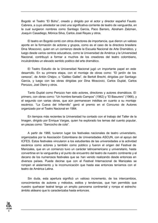 Bogotá: el Teatro “El Búho”, creado y dirigido por el actor y director español Fausto
    Cabrera, a cuyo alrededor se creó una significativa corriente de teatro de vanguardia, en
    la cual surgieron nombres como Santiago García, Paco Barrero, Abraham Zalzman,
    Joaquín Casadiego, Mónica Silva, Carlos José Reyes y otros.

         El teatro en Bogotá contó con otros directores de importancia, que dieron un valioso
    aporte en la formación de actores y grupos, como es el caso de la directora brasilera
    Dina Moscovici, quien en un comienzo desde la Escuela Nacional de Arte Dramático, y
    luego desde varios centros educativos, como la Universidad de América y la Universidad
    Nacional, contribuyó a formar a muchos de los creadores del teatro colombiano,
    inculcándoles un elevado sentido poético del arte dramático.

         El Teatro Estudio de la Universidad Nacional jugó un importante papel en este
    desarrollo. En su primera etapa, con el montaje de obras como: “El jardín de los
    cerezos”, de Antón Chéjov, o “Galileo Galilei”, de Bertolt Brecht, dirigidas por Santiago
    García, y luego con las obras dirigidas por Dina Moscovici, Carlos Duplat, Carlos
    Perozzo, Joel Otero y otros.

         Tanto Duplat como Perozzo han sido actores, directores y autores dramáticos. El
    primero, con obras como: “Un hombre llamado Campos” (1962) y “El Basurero” (1966), y
    el segundo con varias obras, que aún permanecen inéditas en cuanto a su montaje
    escénico. “La Cueva del Infiernillo” ganó el premio en el Concurso de Autores
    organizado por el Teatro Nacional en 1984.

         En tiempos más recientes la Universidad ha contado con el trabajo del Taller de la
    Imagen, dirigido por Enrique Vargas, quien ha explorado los temas del cuento popular,
    en piezas como: “Sancocho de cola”.

         A partir de 1966, tuvieron lugar los festivales nacionales de teatro universitario,
    organizados por la Asociación Colombiana de Universidades ASCUN, con el apoyo del
    ICFES. Estos festivales vincularon a los estudiantes de las universidades a la actividad
    escénica como actores y también como público y fueron el origen del Festival de
    Manizales, que en un comienzo tuvo un carácter latinoamericano y universitario, hasta
    convertirse en la vanguardia y el punto de encuentro del teatro de nuestro continente y el
    decano de los numerosos festivales que se han venido realizando desde entonces en
    diversos países. Puede decirse que con el Festival Internacional de Manizales se
    rompen el aislamiento y la incomunicación que hasta ese entonces teníamos con el
    teatro de América Latina.


        Sin duda, esta apertura significó un valioso incremento, de los intercambios,
    conocimientos de autores y métodos, estilos y tendencias, que han permitido que
    nuestro quehacer teatral tenga un amplio panorama continental y rompa el estrecho
    ámbito aldeano que lo caracterizaba hasta entonces.




4
 